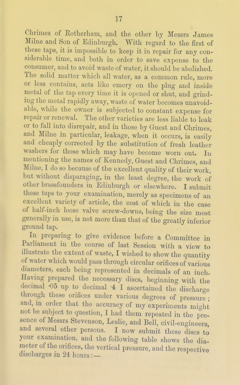 Chrimes of Rotherham, and the other by Messrs James Mihie and Son of Edinburgh. With regard to the first of these taps, it is impossible to keep it in repair for any con- siderable time, and both in order to save expense to the consumer, and to avoid waste of water, it should be abolished. The solid matter which all water, as a common rule, more or less contains, acts like emery on the phig and inside metal of the tap every time it is opened or shut, and grind- ing the metal rapidly away, waste of water becomes unavoid- able, while the owner is subjected to constant expense for repair or renewal. The other varieties are less liable to leak or to fall into disrepair, and in those by G-uest and Chrimes, and Milne in particular, leakage, when it occurs, is easily and cheaply corrected by the substitution of fresh leather washers for those which may have become worn out. In mentioning the names of Kennedy, Guest and Chrimes, and Milne, I do so because of the excellent quality of their work, but without disparaging, in the least degree, the work of other brassfounders in Edinburgh or elsewhere. I submit these taps to your examination, merely as specimens of an excellent variety of article, the cost of which in the case of half-inch loose valve screw-downs, being the size most generally in use, is not more than that of the greatly inferior ground tap. In preparing to give evidence before a Committee in Parliament in the course of last Session with a view to illustrate the extent of waste, I wished to show the quantity of water which would pass through circular orifices of various diameters, each being represented in decimals of an inch. Having prepared the necessary discs, beginning with the decimal -05 up to decimal -4 I ascertained the discharge through these orifices under various degrees of pressure ; and, in order that the accuracy of my experiments might not be subject to question, I had them repeated in the pre- sence of Messrs Stevenson, Leslie, and Bell, civil-engineers, and several other persons. I now submit these discs to your exammation, and the following table shows the dia- meter of the orifices, the vertical pressure, and the respective discharges in 24 hours: —