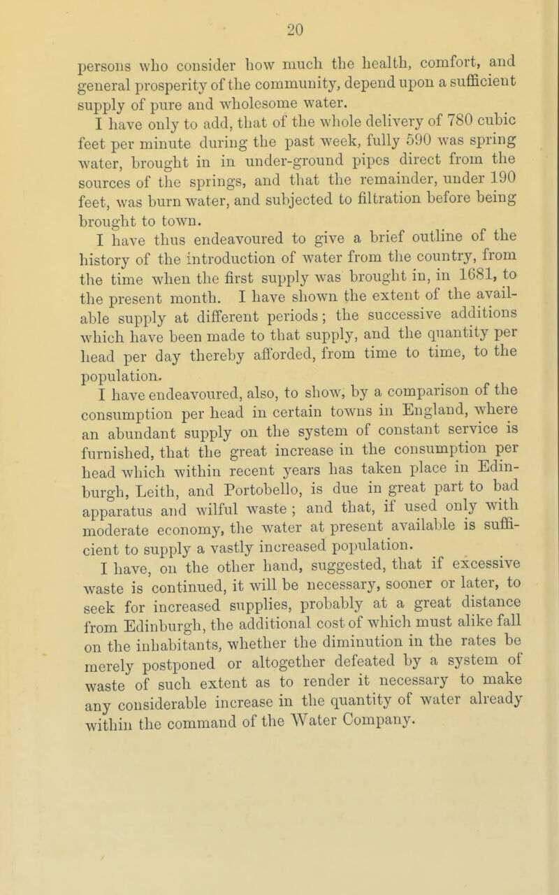 persons who consider how much the health, comfort, and general prosperity of the community, depend upon a sufficient supply of pure and wholesome water. I have only to add, that of the whole delivery of 780 cubic feet per minute during the past week, fully 590 was spring water, brought in in under-ground pipes direct from the sources of the springs, and that the remainder, under 190 feet, was burn water, and subjected to filtration before being brought to town. I have thus endeavoured to give a brief outline of the history of the introduction of water from the country, from the time when the first supply was brought in, in 1681, to the present month. I have shown the extent of the avail- able supply at different periods; the successive additions which have been made to that supply, and the quantity per head per day thereby afforded, from time to time, to the population. I have endeavoured, also, to show, by a comparison of the consumption per head in certain towns in England, where an abundant supply on the system of constant service is furnished, that the great increase in the consumption per head which within recent years has taken place in Edin- burgh, Leith, and Portobello, is due in great part to bad apparatus and wilful waste ; and that, if used only with moderate economy, the water at present available is suffi- cient to supply a vastly increased population. I have, on the other hand, suggested, that if excessive waste is continued, it will be necessary, sooner or later, to seek for increased supplies, probably at a great distance from Edinburgh, the additional cost of which must alike fall on the inhabitants, whether the diminution in the rates be merely postponed or altogether defeated by a system of waste of such extent as to render it necessary to make any considerable increase in the quantity of water already within the command of the Water Company.