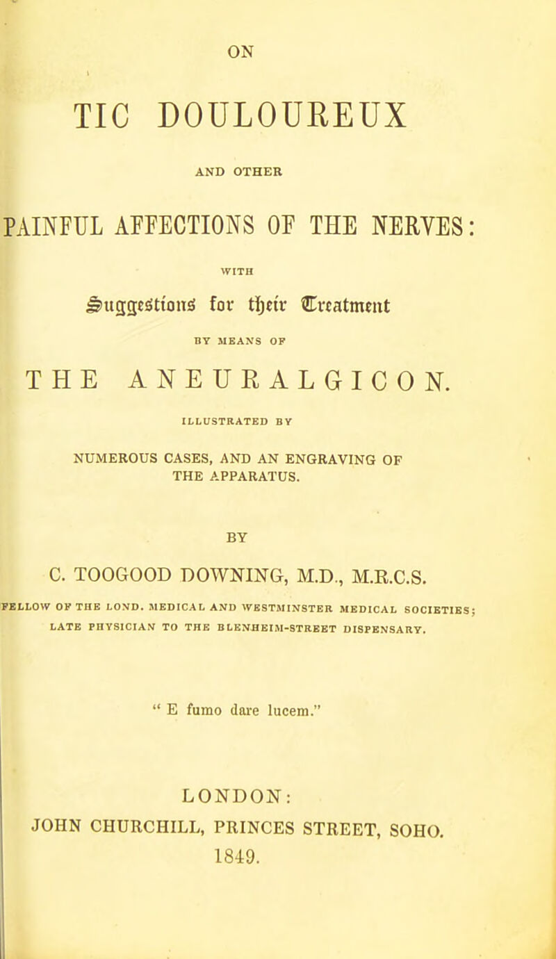 TIC DOULOUREUX AND OTHER PAINFUL AFFECTIONS OF THE NERYES: WITH ^uggc^ttoniS fov t\)tiv Ertatment ny MEANS OP THE ANEURALGICON. ILLUSTRATED BY NUMEROUS CASES, AND AN ENGRAVING OF THE APPARATUS. BY C. TOOGOOD DOWNING, M.D., M.R.C.S. FELLOW OF THE LOXD. MEDICAL AND WESTMINSTER MEDICAL SOCIBTIKS; LATE PHYSICIAN TO THE BLENflEIM-STREET DISPENSARY.  E fumo dare lucem. LONDON: JOHN CHURCHILL, PRINCES STREET, SOHO. 1849.