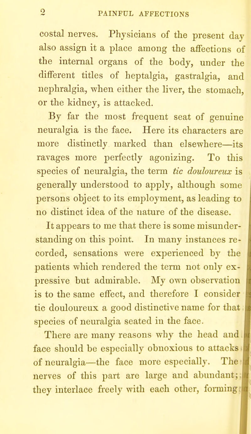 costal nerves. Physicians of the present day also assign it a place among the affections of the internal organs of the body, under the different titles of heptalgia, gastralgia, and nephralgia, when either the liver, the stomach, or the kidney, is attacked. By far the most frequent seat of genuine neuralgia is the face. Here its characters are more distinctly marked than elsewhere—its ravages more perfectly agonizing. To this species of neuralgia, the term tic douloureux is generally understood to apply, although some persons object to its employment, as leading to no distinct idea of the nature of the disease. It apj)ears to me that there is some misunder- standing on this point. In many instances re- corded, sensations were experienced by the patients which rendered the term not only ex- pressive but admirable. My own observation is to the same effect, and therefore I consider tic douloureux a good distinctive name for that species of neuralgia seated in the face. There are many reasons why the head and face should be especially obnoxious to attacks of neuralgia—the face more especially. The nerves of this part are large and abundant; they interlace freely with each other, forming: