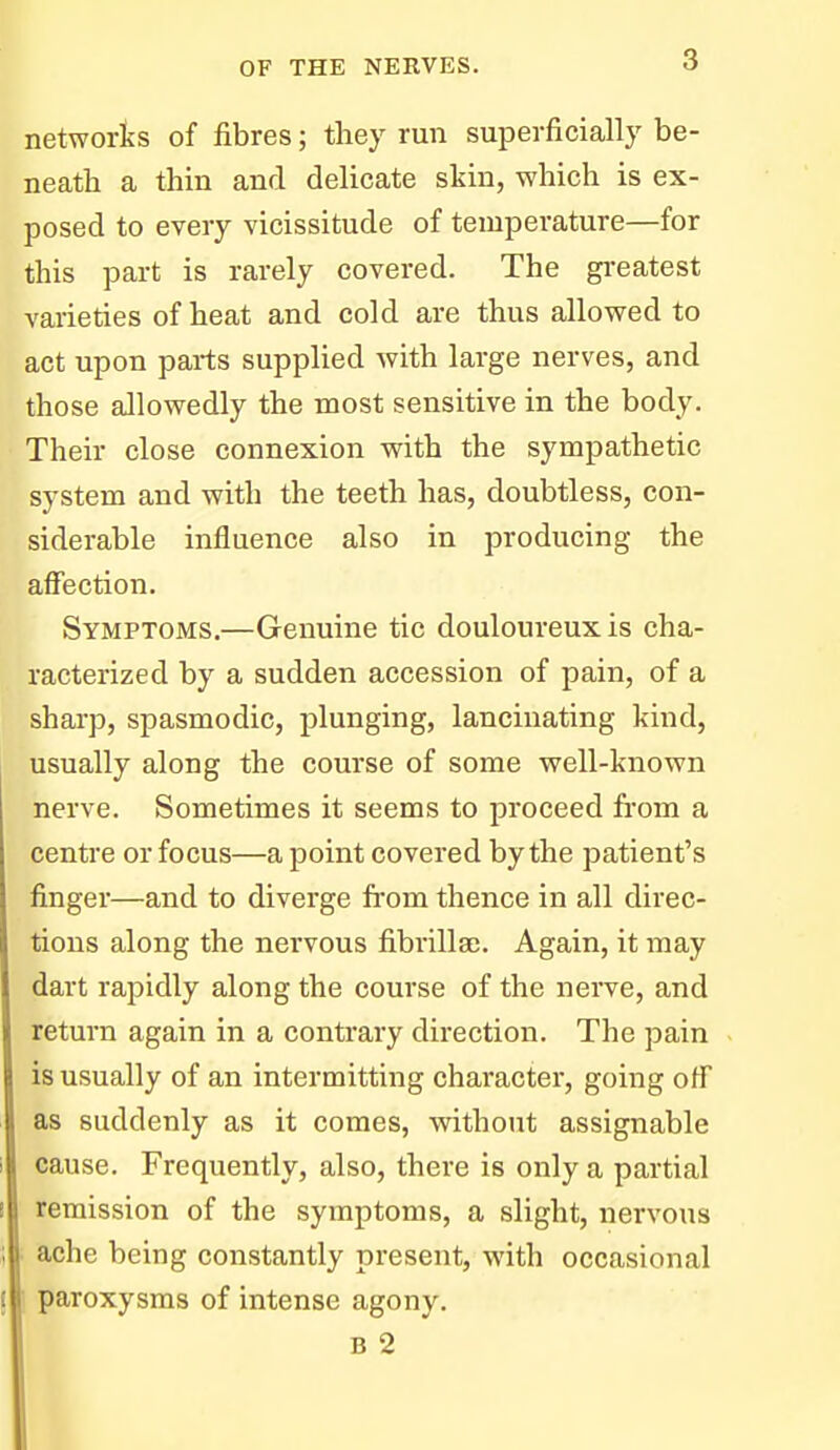 networks of fibres; they run superficially be- neath a thin and delicate skin, which is ex- posed to every vicissitude of temperature—for this part is rarely covered. The greatest varieties of heat and cold are thus allowed to act upon parts supplied with large nerves, and those allowedly the most sensitive in the body. Their close connexion with the sympathetic system and with the teeth has, doubtless, con- siderable influence also in producing the affection. Symptoms.—Genuine tic douloureux is cha- racterized by a sudden accession of pain, of a sharp, spasmodic, plunging, lancinating kind, usually along the course of some well-known nerve. Sometimes it seems to proceed fi'om a centre or focus—a point covered by the patient's finger—and to diverge from thence in all direc- tions along the nervous fibrillse. Again, it may dart rapidly along the course of the nerve, and return again in a contrary direction. The pain is usually of an intermitting character, going off as suddenly as it comes, without assignable cause. Frequently, also, there is only a partial remission of the symptoms, a slight, nervous ■ ache being constantly present, with occasional paroxysms of intense agony. B 2