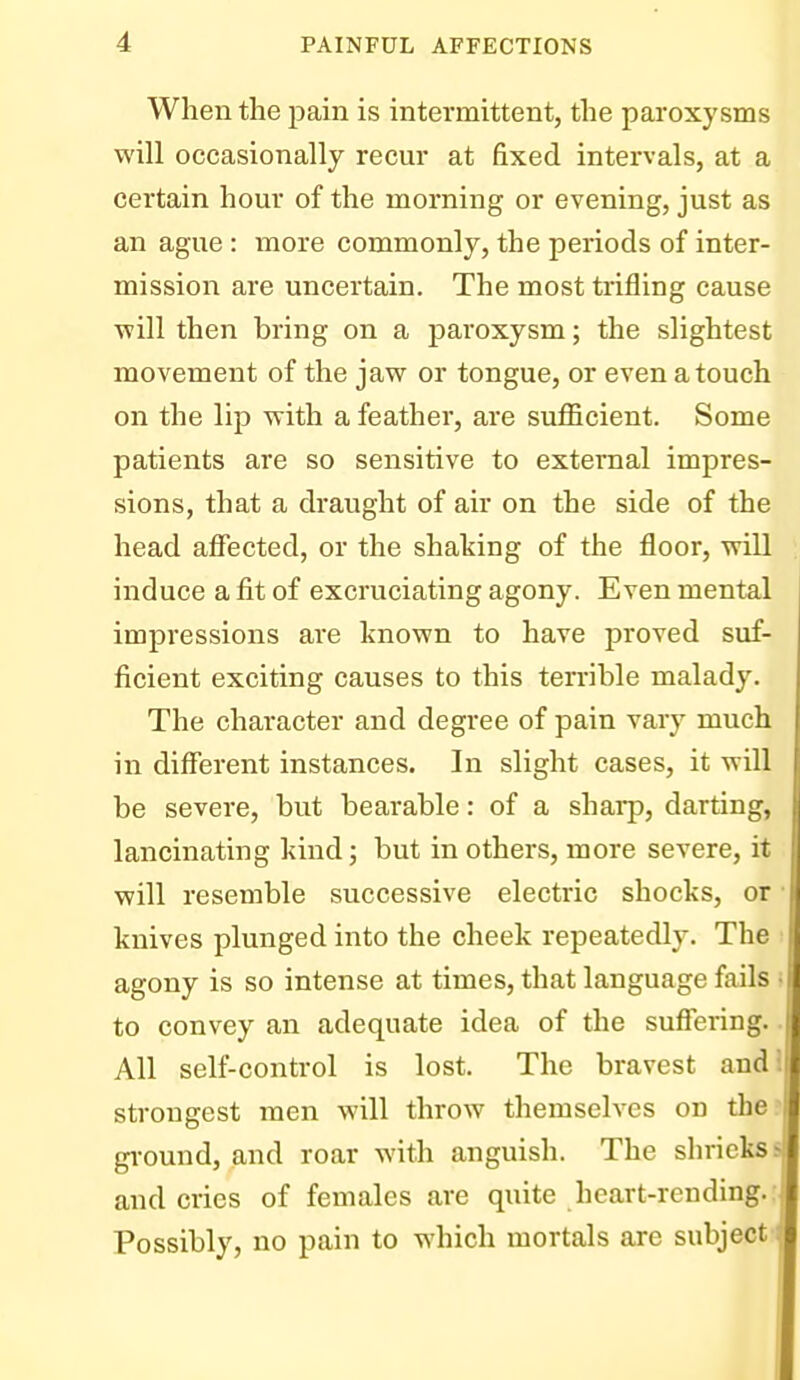 When the pain is intermittent, the paroxysms will occasionally recur at fixed intervals, at a certain hour of the morning or evening, just as an ague : more commonly, the periods of inter- mission are uncertain. The most trifling cause will then bring on a j)aroxysm; the slightest movement of the jaw or tongue, or even a touch on the lip with a feathei, are sufficient. Some patients are so sensitive to external impres- sions, that a draught of air on the side of the head affected, or the shaking of the floor, will induce a fit of excruciating agony. Even mental i impressions are known to have proved suf- ficient exciting causes to this terrible malady. The character and degree of pain vary much in different instances. In slight cases, it will be severe, but bearable: of a sharp, darting, lancinating kind; but in others, more severe, it will resemble successive electric shocks, or ■ knives plunged into the cheek repeatedly. The • agony is so intense at times, that language fails i to convey an adequate idea of the suffering.. All self-control is lost. The bravest and! strongest men will throw themselves on the? gi-ound, and roar with anguish. The shriekss and cries of females are quite heart-rending.; Possibly, no pain to which mortals are subject-*