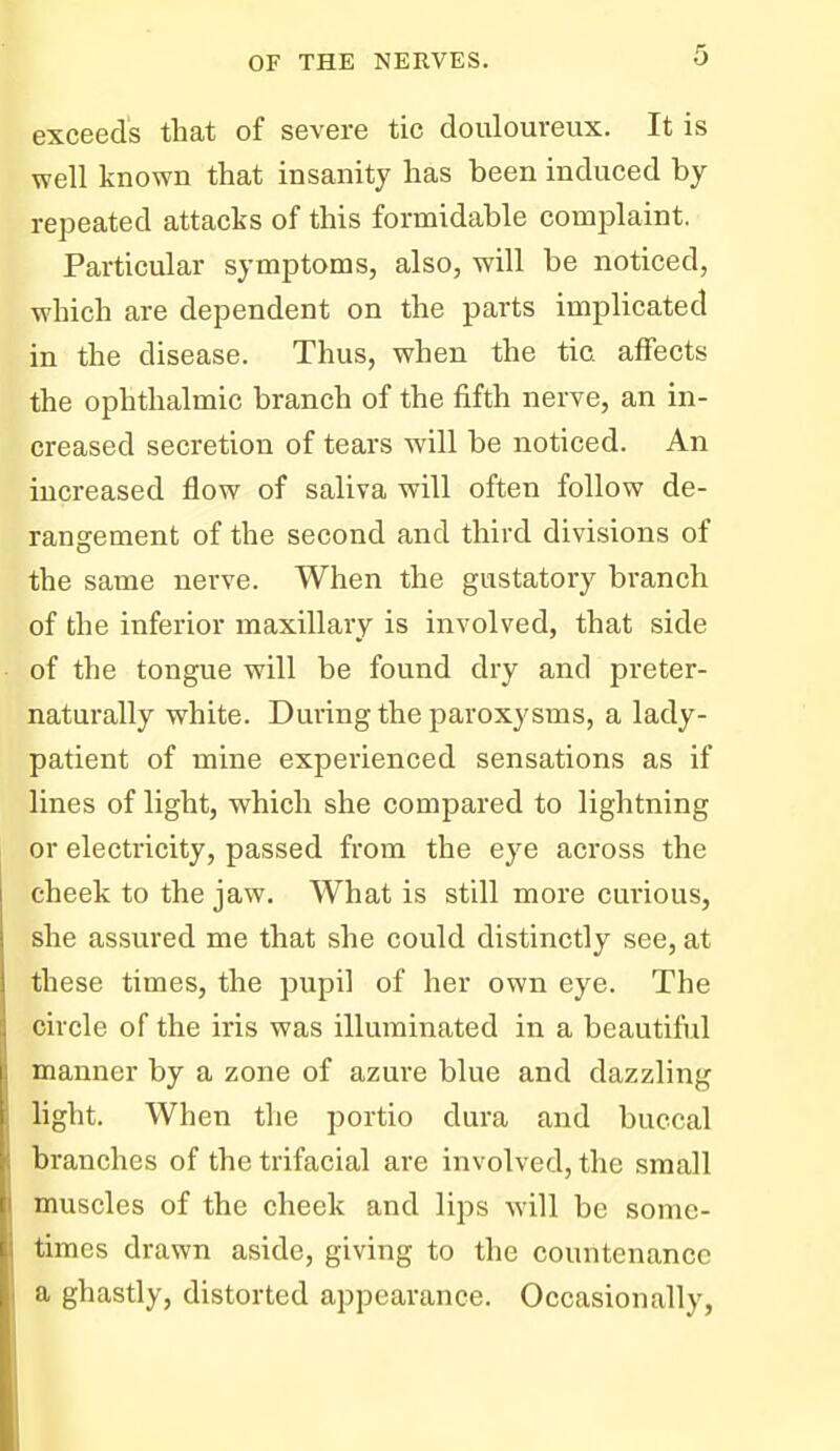 exceeds that of severe tic douloureux. It is well known that insanity has been induced by repeated attacks of this formidable complaint. Particular symptoms, also, will be noticed, which are dependent on the parts implicated in the disease. Thus, when the tic affects the ophthalmic branch of the fifth nerve, an in- creased secretion of tears will be noticed. An increased flow of saliva will often follow de- rangement of the second and third divisions of the same nerve. When the gustatory branch of the inferior maxillary is involved, that side of the tongue will be found dry and preter- naturally white. During the paroxysms, a lady- patient of mine experienced sensations as if lines of light, which she compared to lightning or electricity, passed from the eye across the cheek to the jaw. What is still more curious, she assured me that she could distinctly see, at these times, the pupil of her own eye. The circle of the iris was illuminated in a beautiful manner by a zone of azui'e blue and dazzling light. When the portio dura and buccal branches of the trifacial are involved, the small muscles of the cheek and lips will be some- times drawn aside, giving to the countenance a ghastly, distorted appearance. Occasionally,