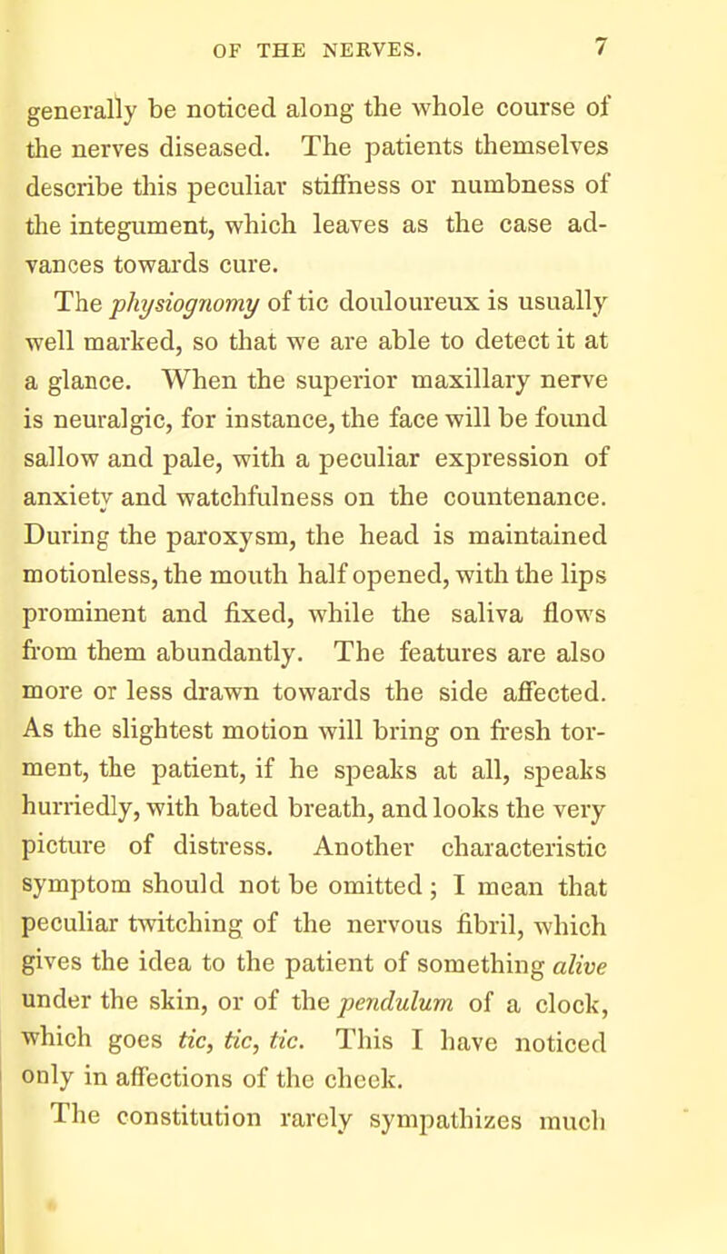 generally be noticed along the whole course of the nerves diseased. The patients themselves describe this peculiar stiffness or numbness of the integument, which leaves as the case ad- vances towards cure. The ■physiognomy of tic douloureux is usually well marked, so that we are able to detect it at a glance. When the superior maxillary nerve is neuralgic, for instance, the face will be found sallow and pale, with a peculiar expression of anxiety and watchfulness on the countenance. During the paroxysm, the head is maintained motionless, the mouth half opened, with the lips prominent and fixed, while the saliva flows from them abundantly. The features are also more or less drawn towards the side affected. As the slightest motion will bring on fr-esh tor- ment, the patient, if he speaks at all, speaks hurriedly, with bated breath, and looks the very picture of distress. Another characteristic symptom should not be omitted ; I mean that peculiar twitching of the nervous fibril, which gives the idea to the patient of something alive under the skin, or of the ■pendulum of a clock, which goes tic, tic, tic. This I have noticed only in affections of the cheek. The constitution rarely sympathizes much