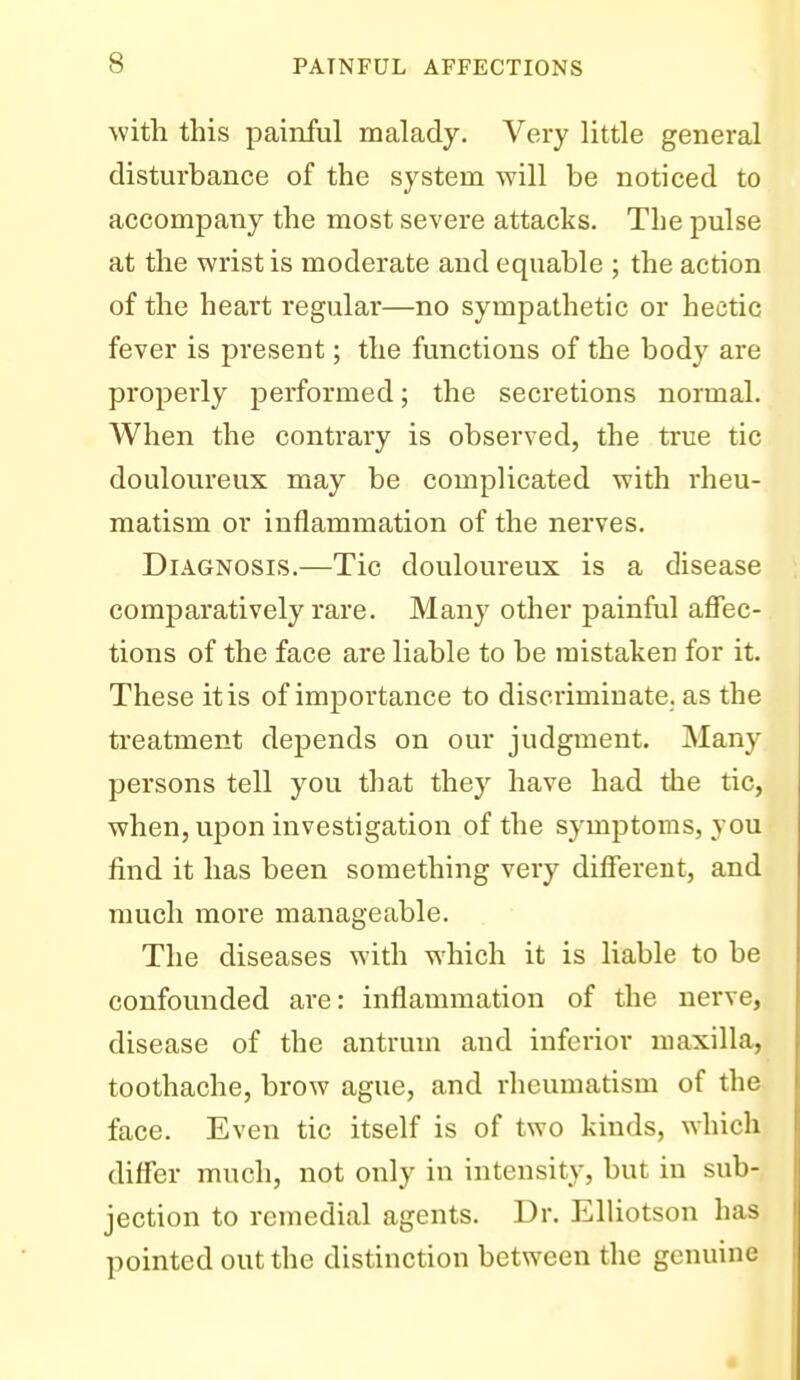 Avith this painful malady. Very little general disturbance of the system will be noticed to accompany the most severe attacks. The pulse at the wrist is moderate and equable ; the action of the heart regular—no sympathetic or hectic fever is present; the functions of the body are properly performed; the secretions normal. When the contrary is observed, the true tic douloureux may be complicated with rheu- matism or inflammation of the nerves. Diagnosis.—Tic douloureux is a disease comparatively rare. Many other painful affec- tions of the face are liable to be mistaken for it. These it is of importance to discriminate, as the treatment depends on our judgment. Many persons tell you that they have had the tic, when, upon investigation of the symptoms, you find it has been something very different, and much more manageable. The diseases with which it is liable to be confounded are: inflammation of the nerve, disease of the antrum and inferior maxilla, toothache, brow ague, and rheumatism of the face. Even tic itself is of two kinds, which differ much, not only in intensity, but in sub- jection to remedial agents. Dr. Elliotson has pointed out the distinction between the genuine