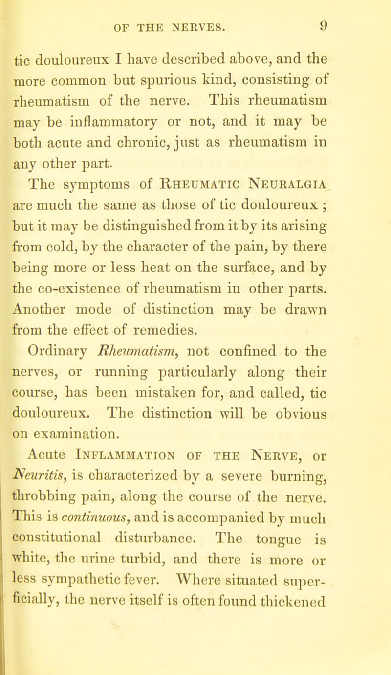 tic douloureux I have described above, and the more common but spurious kind, consisting of rheumatism of the nerve. This rheumatism may be inflammatory or not, and it may be both acute and chronic, just as rheumatism in any other part. The symptoms of Rheumatic Neuralgia are much the same as those of tic douloureux ; but it may be distinguished from it by its arising from cold, by the character of the pain, by there being more or less heat on the surface, and by the co-existence of rheumatism in other parts. Another mode of distinction may be drawn from the effect of remedies. Ordinary Rheumatism, not confined to the nerves, or running particularly along their course, has been mistaken for, and called, tic douloureux. The distinction will be obvious on examination. Acute Inflammation of the Nerve, or Neuritis, is characterized by a severe burning, throbbing pain, along the course of the nerve. This is continuous, and is accompanied by much constitutional disturbance. The tongue is white, the urine turbid, and there is more or less sympathetic fever. Where situated super- ficially, the nerve itself is often found thickened