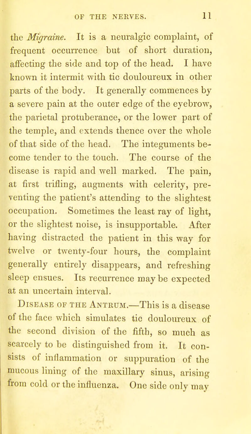 the Migraine. It is a neuralgic complaint, of frequent occun'ence but of short duration, affecting the side and top of the head. I have known it intermit with tic douloureux in other parts of the body. It generally commences by a severe pain at the outer edge of the eyebrow, the parietal protuberance, or the lower part of the temple, and extends thence over the whole of that side of the head. The integuments be- come tender to the touch. The course of the disease is rapid and well marked. The pain, at first trifling, augments with celerity, pre- venting the patient's attending to the slightest occupation. Sometimes the least ray of light, or the slightest noise, is insupportable. After having distracted the patient in this way for t^velve or twenty-four hours, the complaint generally entirely disappears, and refreshing sleep ensues. Its recurrence maybe expected at an uncertain interval. Disease of the Antrum.—This is a disease of the face which simulates tic douloureux of the second division of the fifth, so much as scarcely to be distinguished from it. It con- sists of inflammation or suppuration of the mucous lining of the maxillary sinus, arising from cold or the influenza. One side only may