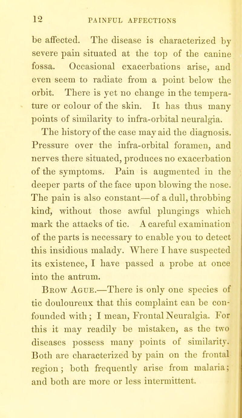 be affected. The disease is characterized by severe pain situated at the top of the canine fossa. Occasional exacerbations arise, and even seem to radiate from a point below the orbit. There is yet no change in the tempera- ture or colour of the skin. It has thus many points of similarity to infra-orbital neuralgia. The history of the case may aid the diagnosis. Pressure over the infra-orbital foramen, and nerves there situated, produces no exacerbation of the symptoms. Pain is augmented in the deeper parts of the face upon blowing the nose. The pain is also constant—of a dull, throbbing kind, without those awful plungings which mark the attacks of tic. A careful examination of the parts is necessary to enable you to detect this insidious malady. Where I have suspected its existence, I have passed a probe at once into the antrum. Brow Ague.—There is only one species of tic douloureux that this complaint can be con- founded with ; I mean, Frontal Neuralgia. For this it may readily be mistaken, as the two diseases possess many points of similarity. Both are characterized by pain on the frontal region; both frequently arise from malaria; and both are more or less intermittent.