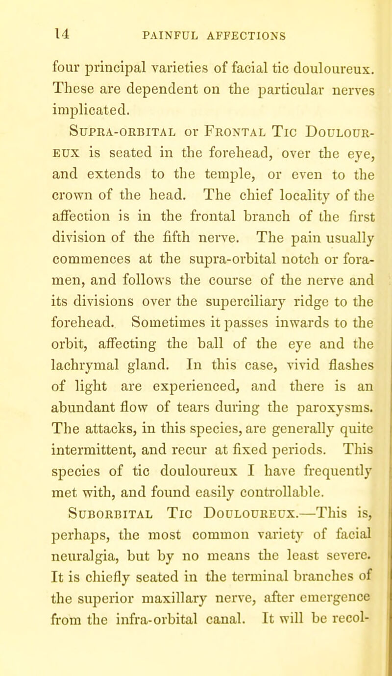 four principal varieties of facial tic douloureux. These are dependent on the particular nerves implicated. Supra-orbital or Frontal Tic Doulour- eux is seated in the forehead, over the eye, and extends to the temple, or even to the crown of the head. The chief locality of the affection is in the frontal branch of the first division of the fifth nerve. The pain usually commences at the supra-orbital notch or fora- men, and follows the course of the nerve and its divisions over the suiDcrciliary ridge to the forehead. Sometimes it passes inwards to the orbit, affecting the ball of the eye and the lachrymal gland. In this case, Aivid flashes of light are experienced, and there is an abundant flow of tears during the paroxysms. The attacks, in this species, are generally quite intermittent, and recur at fixed periods. This species of tic douloureux I have fi-equently met with, and found easily controllable. Suborbital Tic Douloureux.—This is, perhaps, the most common variety of facial neuralgia, but by no means the least severe. It is chiefly seated in the terminal branches of the superior maxillary nerve, after emergence from the infra-orbital canal. It will be recol-