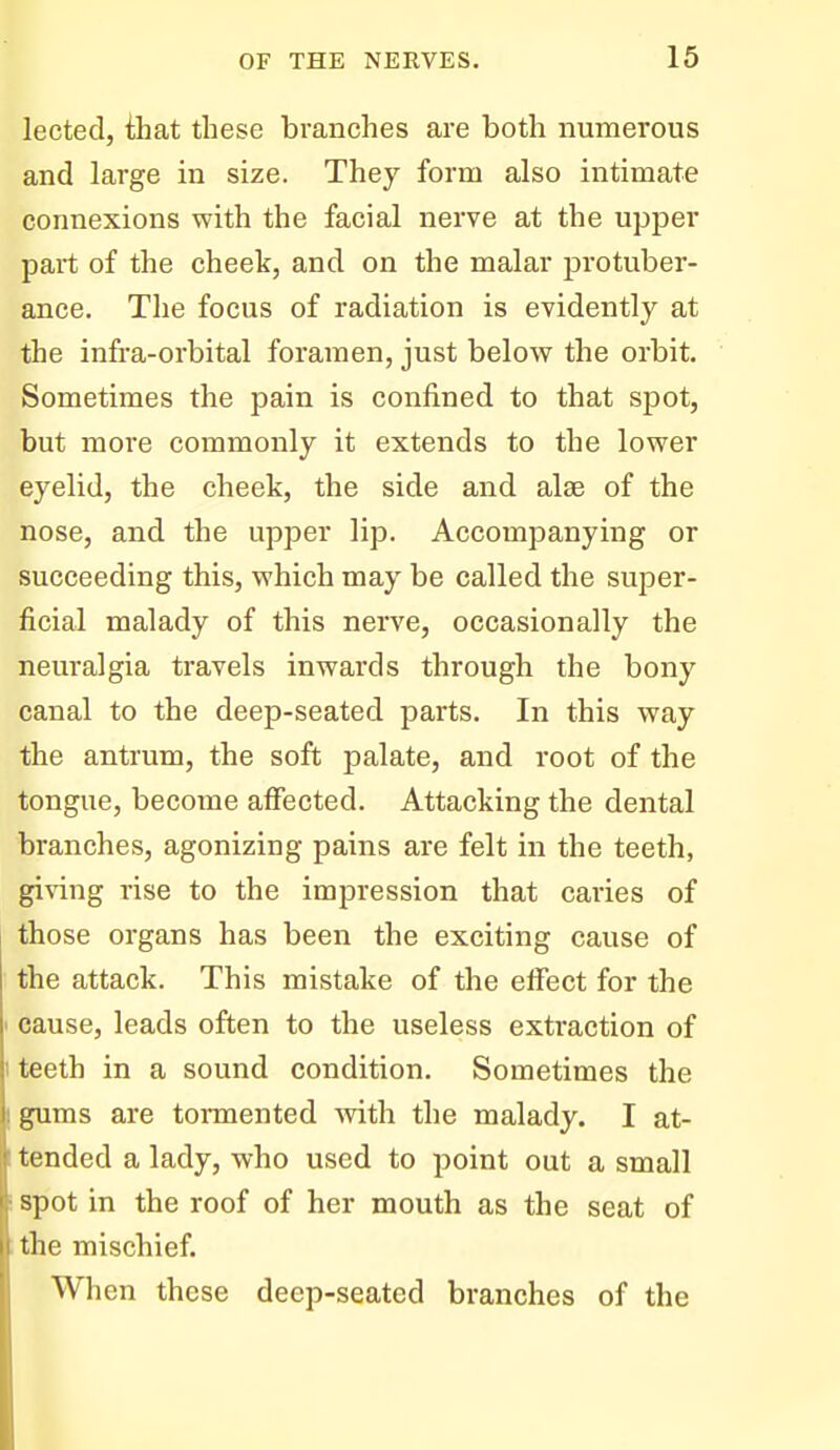 lected, ihat these branches are both numerous and large in size. They form also intimate connexions with the facial nerve at the upper part of the cheek, and on the malar protuber- ance. The focus of radiation is evidently at the infra-orbital foramen, just below the orbit. Sometimes the pain is confined to that spot, but more commonly it extends to the lower eyelid, the cheek, the side and alee of the nose, and the upper lip. Accompanying or succeeding this, which may be called the super- ficial malady of this nerve, occasionally the neuralgia travels inwards through the bony canal to the deep-seated parts. In this way the antrum, the soft palate, and root of the tongue, become affected. Attacking the dental branches, agonizing pains are felt in the teeth, gi\dng rise to the impression that caries of those organs has been the exciting cause of the attack. This mistake of the effect for the ' cause, leads often to the useless extraction of 1 teeth in a sound condition. Sometimes the gums are tormented with the malady. I at- tended a lady, who used to point out a small spot in the roof of her mouth as the seat of the mischief. When these deep-seated branches of the