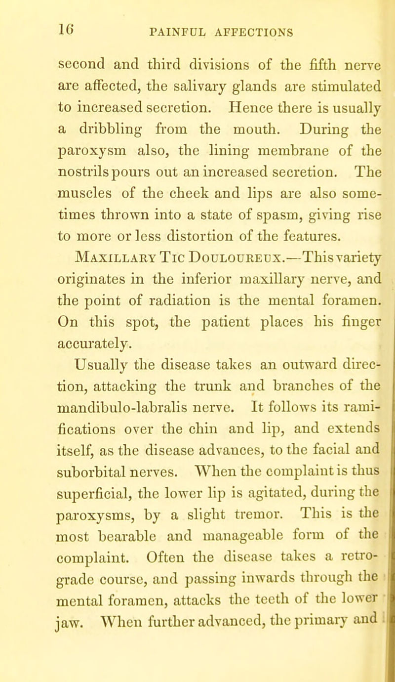 second and third divisions of the fifth nerve are affected, the salivary glands are stimulated to increased secretion. Hence there is usually a dribbling from the mouth. During the paroxysm also, the lining membrane of the nostrils pours out an increased secretion. The muscles of the cheek and lips are also some- times thrown into a state of spasm, giving rise to more or less distortion of the features. Maxillary Tic Douloureux.—This variety originates in the inferior maxillary nerve, and the point of radiation is the mental foramen. On this spot, the patient places his finger accurately. Usually the disease takes an outward direc- tion, attacking the trunk and branches of the mandibulo-labralis nerve. It follows its rami- fications over the chin and lip, and extends itself, as the disease advances, to the facial and suborbital nerves. When the complaint is thus superficial, the lower lip is agitated, during the paroxysms, by a slight tremor. This is tlie most bearable and manageable form of the complaint. Often the disease takes a retro- grade course, and passing inwards through the ; mental foramen, attacks the teeth of the lower • jaw. When further advanced, the primary and 1