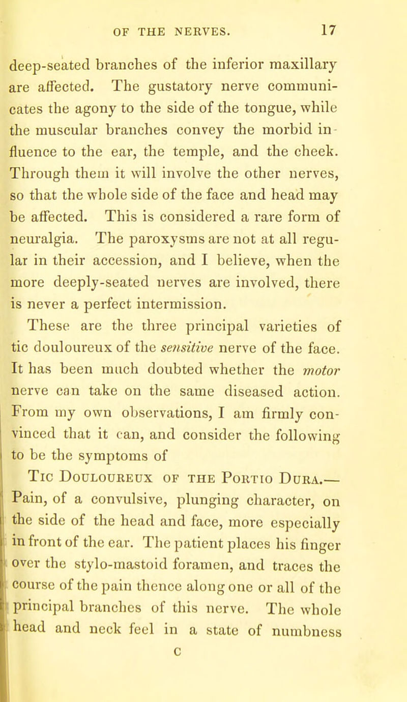 deep-seated branches of the inferior maxillary- are affected. The gustatory nerve communi- cates the agony to the side of the tongue, while the muscular branches convey the morbid in- fluence to the ear, the temple, and the cheek. Through them it will involve the other nerves, so that the whole side of the face and head may be affected. This is considered a rare form of neuralgia. The paroxysms are not at all regu- lar in their accession, and I believe, when the more deeply-seated nerves are involved, there is never a perfect intermission. These are the three principal varieties of tic douloureux of the setisitive nerve of the face. It has been much doubted whether the motor nerve can take on the same diseased action. From my own observations, I am firmly con- vinced that it can, and consider the following to be the symptoms of Tic Douloureux of the Portio Dura.— Pain, of a convulsive, plunging character, on the side of the head and face, more especially in front of the ear. The patient places his finger over the stylo-mastoid foramen, and traces the course of the pain thence along one or all of the principal branches of this nerve. The whole head and neck feel in a state of numbness