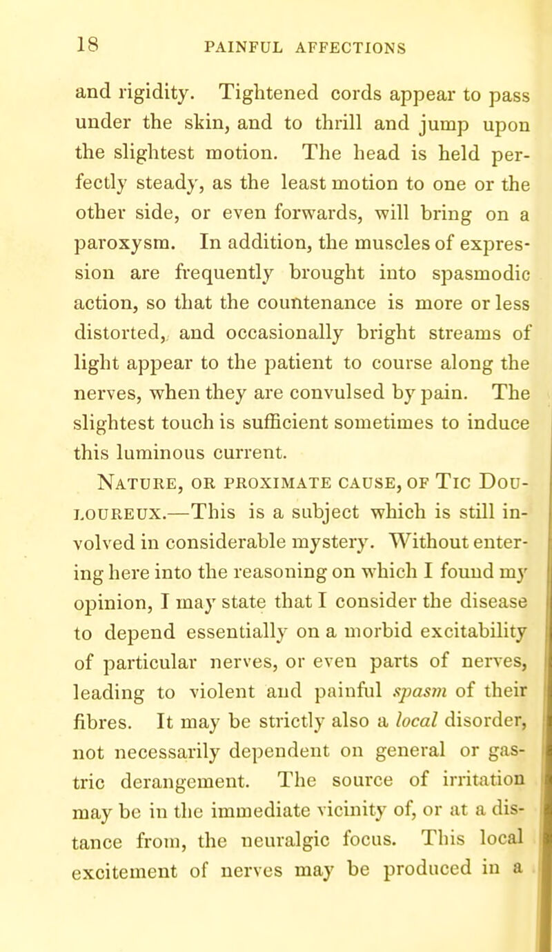 and rigidity. Tightened cords appear to pass under the skin, and to thrill and jump upon the slightest motion. The head is held per- fectly steady, as the least motion to one or the other side, or even forwards, will bring on a paroxysm. In addition, the muscles of expres- sion are frequently brought into spasmodic action, so that the countenance is more or less distorted, and occasionally bright streams of light appear to the patient to course along the nerves, when they are convulsed by pain. The slightest touch is sufficient sometimes to induce this luminous current. Nature, or proximate cause, of Tic Dou- loureux.—This is a subject which is still in- volved in considerable mystery. Without enter- ing here into the reasoning on which I found my opinion, I may state that I consider the disease to depend essentially on a morbid excitability of particular nerves, or even parts of nerves, leading to violent and painful spasm of their fibres. It may be strictly also a local disorder, not necessarily dependent on general or gas- tric derangement. The source of irritation may be in the immediate vicinity of, or at a dis- tance from, the neuralgic focus. This local . excitement of nerves may be produced in a i