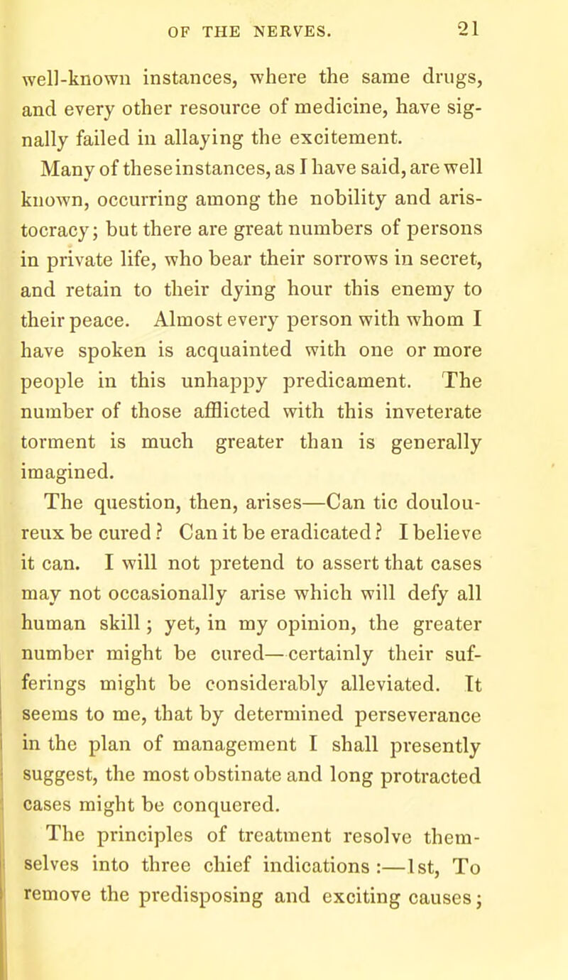 well-known instances, where the same drugs, and every other resource of medicine, have sig- nally failed in allaying the excitement. Many of these instances, as I have said, are well known, occurring among the nobility and aris- tocracy; but there are great numbers of persons in private life, who bear their sorrows in secret, and retain to their dying hour this enemy to their peace. Almost every person with whom I have spoken is acquainted with one or more people in this unhappy predicament. The number of those afflicted with this inveterate torment is much greater than is generally imagined. The question, then, arises—Can tic doulou- reux be cured ? Can it be eradicated ? I believe it can. I will not pretend to assert that cases may not occasionally arise which will defy all human skill; yet, in my opinion, the greater number might be cured—certainly their suf- ferings might be considerably alleviated. It seems to me, that by determined perseverance in the plan of management I shall presently suggest, the most obstinate and long protracted cases might be conquered. The principles of treatment resolve them- selves into three chief indications:—1st, To remove the predisposing and exciting causes j