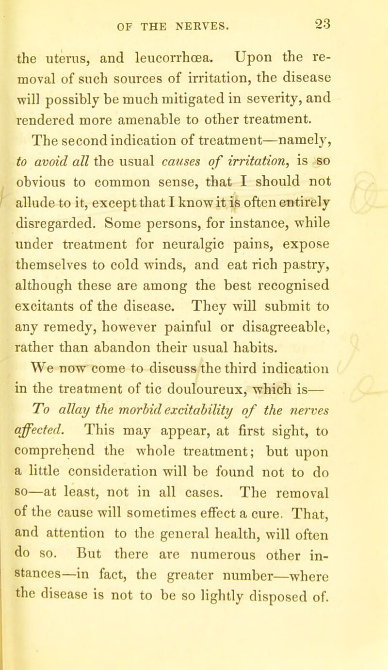 the uterus, and leucorrhcea. Upon the re- moval of such sources of irritation, the disease will possibly be much mitigated in severity, and rendered more amenable to other treatment. The second indication of treatment—namely, to avoid all the usual causes of irritation, is so obvious to common sense, that I should not allude to it, except that I know it is often entirely disregarded. Some persons, for instance, while under treatment for neuralgic pains, expose themselves to cold winds, and eat rich pastry, although these are among the best recognised excitants of the disease. They will submit to any remedy, however painful or disagreeable, rather than abandon their usual habits. We now come to discuss the third indication in the treatment of tic douloureux, which is— To allay the morbid excitability of the nerves affected. This may appear, at first sight, to comprehend the whole treatment; but upon a little consideration will be found not to do so—at least, not in all cases. The removal of the cause will sometimes effect a cure. That, and attention to the general health, will often do so. But there are numerous other in- stances—in fact, the greater number—where the disease is not to be so lightly disposed of.