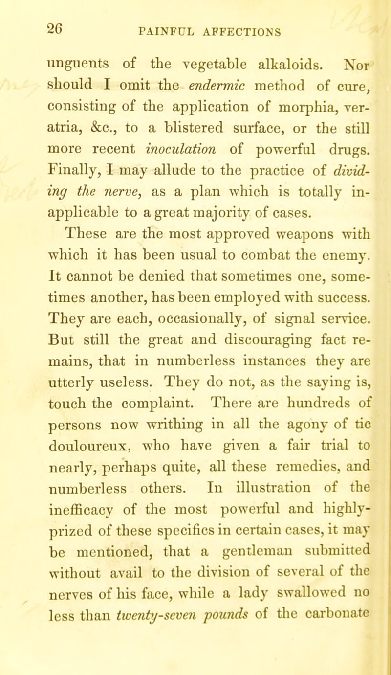 unguents of the vegetable alkaloids. Nor should I omit the endermic method of cure, consisting of the application of morphia, ver- atria, &c., to a blistered surface, or the still more recent inoculation of powerful drugs. Finally, I may allude to the practice of divid- ing the nerve, as a plan which is totally in- applicable to a great majority of cases. These are the most approved weapons with which it has been usual to combat the enemy. It cannot be denied that sometimes one, some- times another, has been employed with success. They are each, occasionally, of signal service. But still the great and discouraging fact re- mains, that in numberless instances they are utterly useless. They do not, as the saying is, touch the complaint. There are hundreds of persons now writhing in all the agony of tic douloureux, who have given a fair trial to nearly, perhaps quite, all these remedies, and numberless others. In illustration of the inefficacy of the most powerful and highly- prized of these specifics in certain cases, it may be mentioned, that a gentleman submitted without avail to the division of several of the nerves of his face, while a lady swallowed no less than twenty-seven pounds of the carbonate