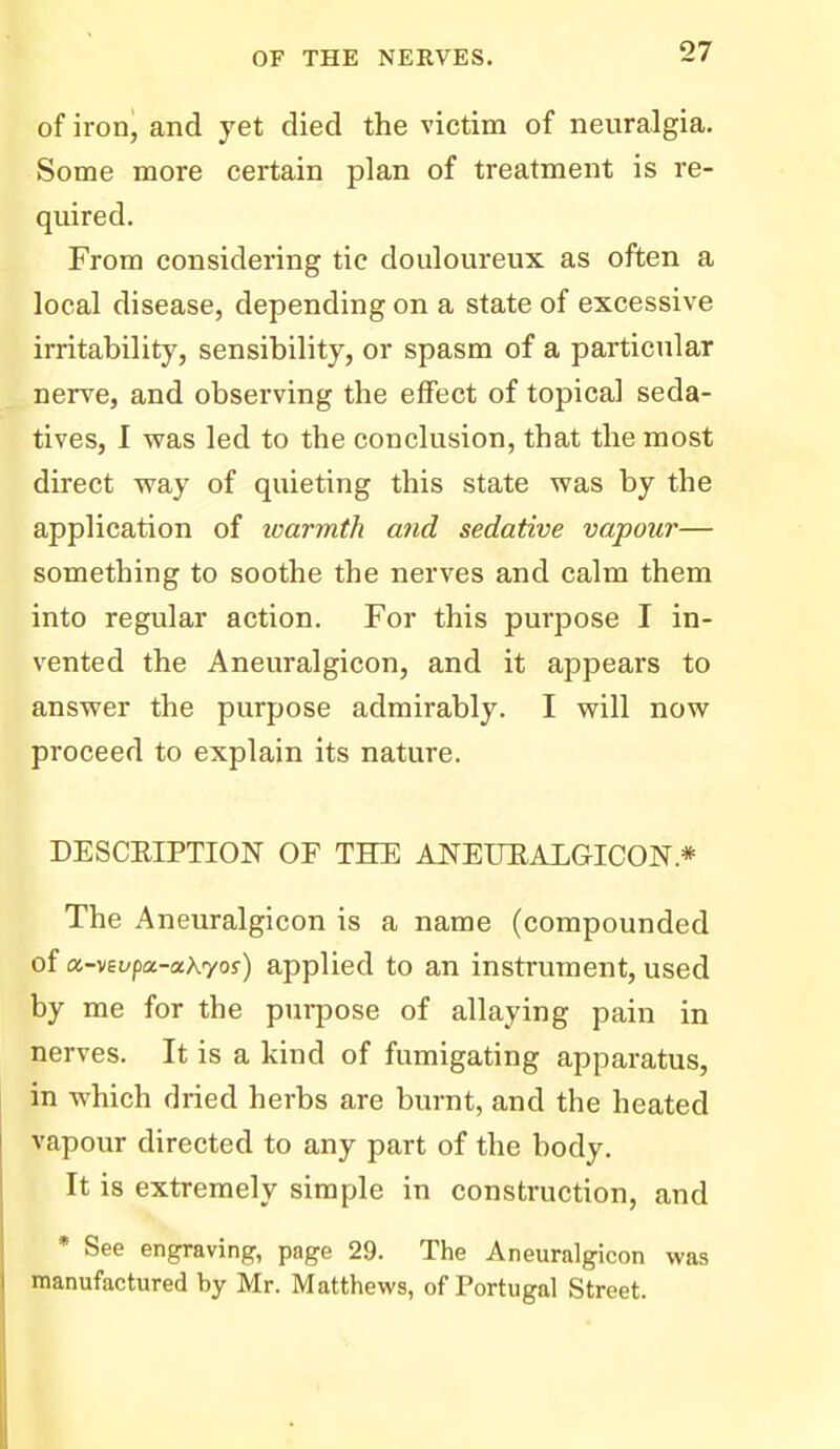 of iron, and yet died the victim of neuralgia. Some more certain plan of treatment is re- quired. From considering tic douloureux as often a local disease, depending on a state of excessive irritability, sensibility, or spasm of a particiilar nerve, and observing the effect of topical seda- tives, I was led to the conclusion, that the most direct way of quieting this state was by the application of loarmth and sedative vapour— something to soothe the nerves and calm them into regular action. For this purpose I in- vented the Aneuralgicon, and it appears to answer the purpose admirably. I will now proceed to explain its nature. DESCEIPTION OF THE AJSTEUEALGICON.* The Aneuralgicon is a name (compounded of a-vEL-pa-aXyof) applied to an instrument, used by me for the pm-pose of allaying pain in nerves. It is a kind of fumigating apparatus, in which dried herbs are burnt, and the heated vapour directed to any part of the body. It is extremely simple in construction, and * See engraving, page 29. The Aneuralgicon was manufactured by Mr. Matthews, of Portugal Street.