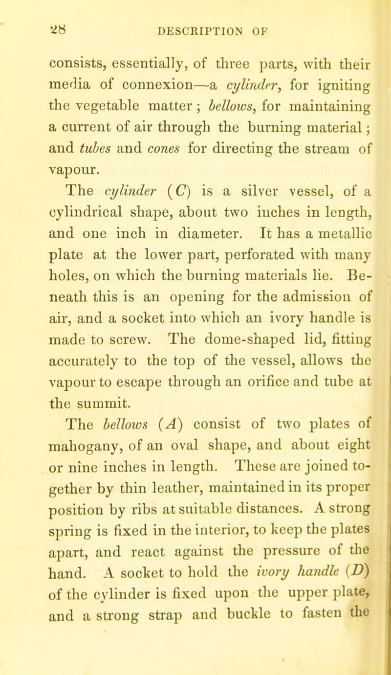 consists, essentially, of three parts, with their media of connexion—a cylinder, for igniting the vegetable matter; bellows, for maintaining a current of air through the burning material; and tubes and cones for directing the stream of vapour. The cylinder (C) is a silver vessel, of a cylindrical shape, about two inches in length, and one inch in diameter. It has a metallic plate at the lower part, perforated with many holes, on which the burning materials lie. Be- neath this is an opening for the admission of air, and a socket into which an ivory handle is made to screw. The dome-shaped lid, fitting accurately to the top of the vessel, allows the vapour to escape through an orifice and tube at the summit. The bellows (A) consist of two plates of mahogany, of an oval shape, and about eight or nine inches in length. These are joined to- gether by thin leather, maintained in its proper position by ribs at suitable distances. A strong spring is fixed in the interior, to keep the plates apart, and react against the pressure of the hand. A socket to hold the ivory handle (D) of the cylinder is fixed upon the upper plate, and a strong strap and buckle to fasten the