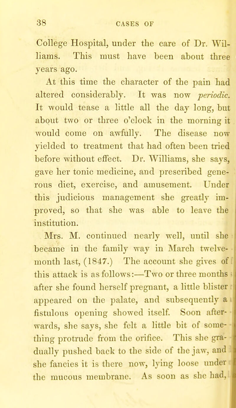 College Hospital, under the care of Dr. Wil- liams. This must have been about three years ago. At this time the character of the pain had altered considerably. It was now periodic. It would tease a little all the day long, but about two or three o'clock in the morning it would come on awfully. The disease now yielded to treatment that had often been tried before without effect. Dr. Williams, she says, gave her tonic medicine, and prescribed gene- rous diet, exercise, and amusement. Under this judicious management she gi-eatly im- proved, so that she was able to leave the institution. Mrs. M. continued nearly well, until she • became in the family way in March twelve- • month last, (1847.) The account she gives off this attack is as follows:—Two or three months ; after she found herself pregnant, a little blister r appeared on the palate, and subsequently ai fistulous opening showed itself. Soon after- • wards, she says, she felt a little bit of some- -I thing protrude from the orifice. This she gra- dually pushed back to the side of the jaw, and she fancies it is there now, lying loose under the mucous membrane. As soon as she had,