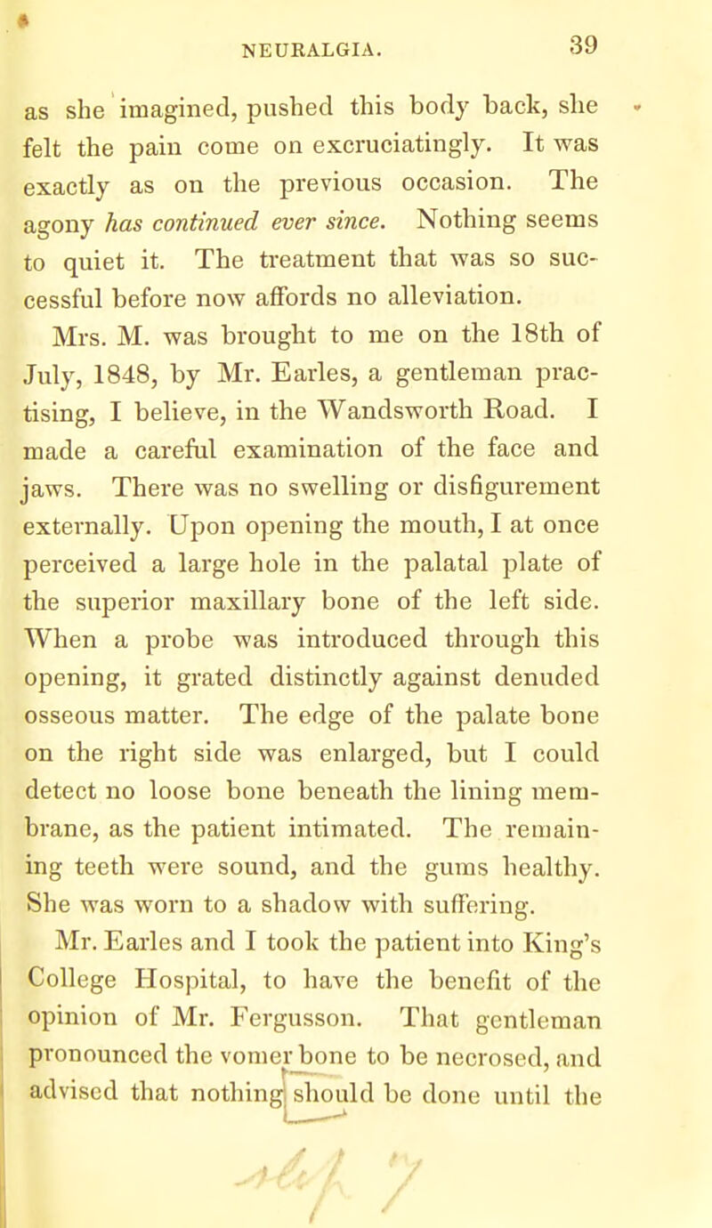 as she imagined, pushed this body back, she - felt the pain come on excruciatingly. It was exactly as on the previous occasion. The agony has continued ever since. Nothing seems to quiet it. The treatment that was so suc- cessful before now affords no alleviation. Mrs. M. was brought to me on the 18th of July, 1848, by Mr. Earles, a gentleman prac- tising, I believe, in the Wandsworth Road. I made a careful examination of the face and jaws. There was no swelling or disfigurement externally. Upon opening the mouth, I at once perceived a large hole in the palatal plate of the superior maxillary bone of the left side. When a probe was introduced through this opening, it grated distinctly against denuded osseous matter. The edge of the palate bone on the right side was enlarged, but I could detect no loose bone beneath the lining mem- brane, as the patient intimated. The remain- ing teeth were sound, and the gums healthy. She was worn to a shadow with suffering. Mr. Earles and I took the patient into King's College Hospital, to have the benefit of the opinion of Mr. Fergusson. That gentleman pronounced the vomerjbone to be necrosed, and advised that nothingj^should be done until the