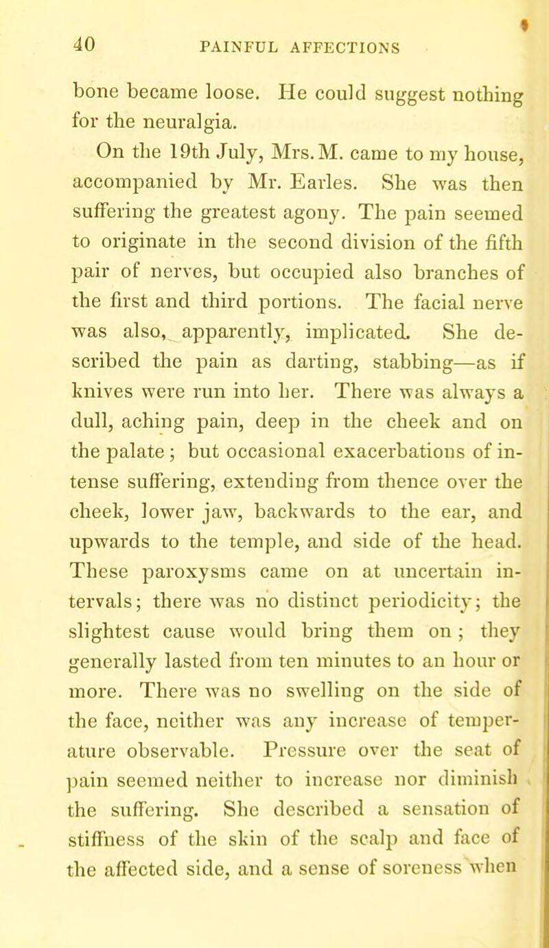 f bone became loose. He could suggest nothing for the neuralgia. On the 19th July, Mrs.M. came to my house, accompanied by Mr. Earles. She was then suffering the greatest agony. The pain seemed to originate in the second division of the fifth pair of nerves, but occupied also branches of the first and third portions. The facial nerve was also, apparently, implicated. She de- scribed the pain as darting, stabbing—as if knives were run into her. There was always a dull, aching pain, deep in the cheek and on the palate; but occasional exacerbations of in- tense suffering, extending from thence over the cheek, lower jaw, backwards to the ear, and upwards to the temple, and side of the head. These paroxysms came on at uncertain in- tervals; there was no distinct periodicity; the slightest cause would bring them on ; they generally lasted from ten minutes to an hour or more. There was no swelling on the side of the face, neither was any increase of temper- ature observable. Pressure over the seat of pain seemed neither to increase nor diminish . the suffering. She described a sensation of stiffness of the skin of the scalp and face of the afl'ected side, and a sense of soreness when