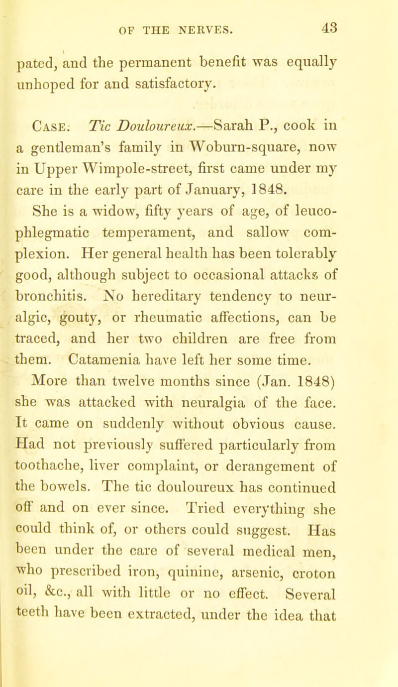 pated, and the permanent benefit was equally unhoped for and satisfactory. Case. Tic Douloureux.—Sarah P., cook in a gentleman's family in Woburn-square, now in Upper Wimpole-street, first came under my care in the early part of January, 1848. She is a widow, fifty years of age, of leuco- phlegmatic temperament, and sallow com- plexion. Her general health has been tolerably good, although subject to occasional attacks of bronchitis. No hereditary tendency to neur- algic, gouty, or rheumatic affections, can be traced, and her two children are free from them. Catamenia have left her some time. More than twelve months since (Jan. 1848) she was attacked with neuralgia of the face. It came on suddenly without obvious cause. Had not previously suffered particularly from toothache, liver complaint, or derangement of the bowels. The tic douloureux has continued off and on ever since. Tried everything she could think of, or others could suggest. Has been under the care of several medical men, who prescribed iron, quinine, arsenic, croton oil, &c., all with little or no effect. Several teeth have been extracted, under the idea that