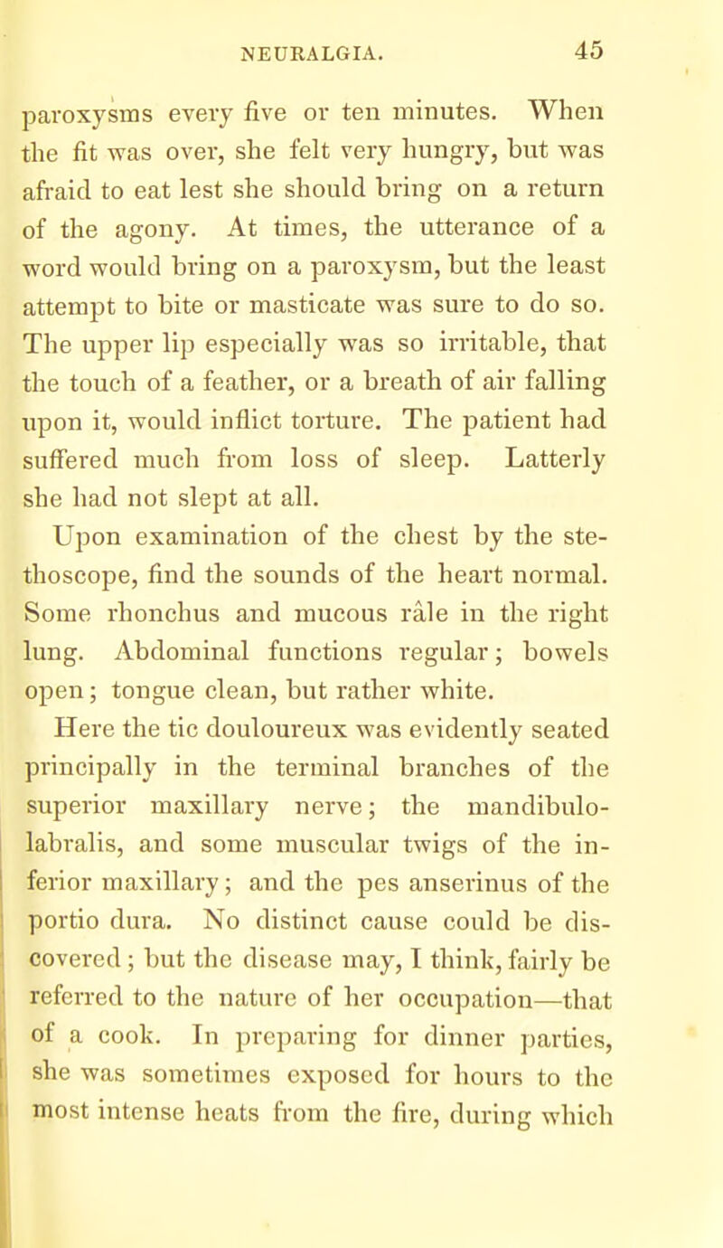 paroxysms every five or ten minutes. When the fit was over, she felt very hungry, but was afraid to eat lest she should bring on a return of the agony. At times, the utterance of a word would bring on a paroxysm, but the least attempt to bite or masticate was sure to do so. The upper lip especially was so irritable, that the touch of a feather, or a breath of air falling upon it, would inflict torture. The patient had suff'ered much from loss of sleep. Latterly she had not slept at all. Upon examination of the chest by the ste- thoscope, find the sounds of the heart normal. Some rhonchus and mucous rale in the right lung. Abdominal functions regular; bowels open; tongue clean, but rather white. Here the tic douloureux was evidently seated principally in the terminal branches of the superior maxillary nerve; the mandibulo- labralis, and some muscular twigs of the in- ferior maxillary; and the pes anserinus of the portio dura. No distinct cause could be dis- covered ; but the disease may, I think, fairly be referred to the nature of her occupation—that of a cook. In preparing for dinner parties, she was sometimes exposed for hours to the most intense heats fi-om the fire, during which