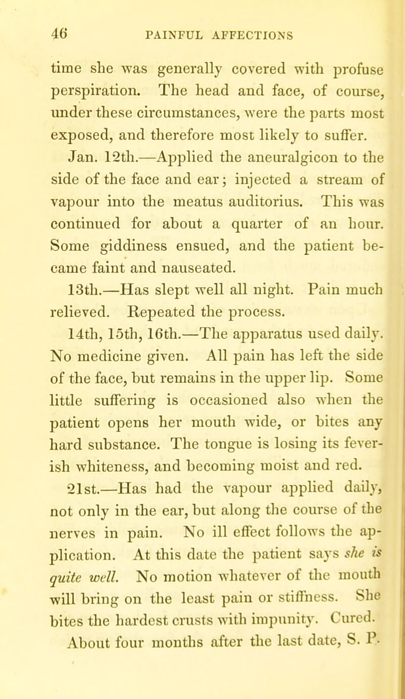 time she was generally covered with profuse perspiration. The head and face, of course, under these circumstances, were the parts most exposed, and therefore most likely to suflFer. Jan. 12th.—AjDplied the aneuralgicon to the side of the face and ear; injected a stream of vapour into the meatus auditorius. This was continued for about a quarter of an hour. Some giddiness ensued, and the patient be- came faint and nauseated. 13th.—Has slept well all night. Pain much relieved. Repeated the process. 14th, 15th, 16th.—The apparatus used daily. No medicine given. All pain has left the side of the face, but remains in the upper lip. Some little suffering is occasioned also when the patient opens her mouth wide, or bites any hard substance. The tongue is losing its fever- ish whiteness, and becoming moist and red. 21st.—Has had the vapour applied daily, not only in the ear, but along the course of the nerves in pain. No ill effect follows the ap- plication. At this date the patient says she is quite well. No motion whatever of the mouth will bring on the least pain or stifTncss. She bites the hardest crusts with impunity. Cured. About four months after the last date, S. P-