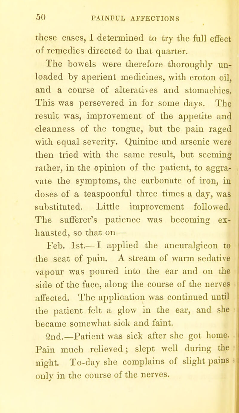 these cases, I determined to try the full effect of remedies directed to that quarter. The bowels were therefore thoroughly un- loaded by aj3erient medicines, with croton oil, and a course of alteratives and stomachics. This was persevered in for some days. The result was, improvement of the appetite and cleanness of the tongue, but the jiain raged with equal severity. Quinine and arsenic were then tried with the same result, but seeming rather, in the opinion of the patient, to aggra- vate the symptoms, the carbonate of ii'on, in doses of a teaspoonful three times a day, was substituted. Little improvement followed. The sufferer's patience was becoming ex- hausted, so that on— Feb. 1st.— I applied the aneuralgicon to the seat of pain. A stream of warm sedative vapour was poured into the ear and on the side of the face, along the course of the nerves affected. The application was continued until the patient felt a glow in the ear, and she became somewhat sick and faint. 2nd.—Patient was sick after she got home. Pain much relieved; slept well dming the night. To-day she complains of slight pains only in the course of the nerves.