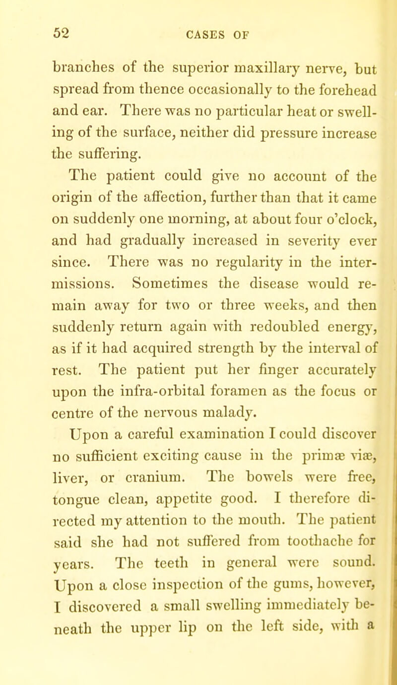 branches of the superior maxillary nerve, but spread from thence occasionally to the forehead and ear. There was no particular heat or swell- ing of the surface, neither did pressure increase the suffering. The patient could give no account of the origin of the affection, further than that it came on suddenly one morning, at about four o'clock, and had gradually increased in severity ever since. There was no regularity in the inter- missions. Sometimes the disease would re- main away for two or three weeks, and then suddenly return again with redoubled energy, as if it had acquired strength by the interval of rest. The patient put her finger accurately upon the infra-orbital foramen as the focus or centre of the nervous malady. Upon a careful examination I could discover no sufficient exciting cause in the prim as viae, liver, or cranium. The bowels were free, tongue clean, appetite good. I therefore di- rected my attention to the mouth. The patient said she had not suffered from toothache for years. The teeth in general were sound. Upon a close inspection of the gums, however, I discovered a small swelling immediately be- neath the upper lip on the left side, with a