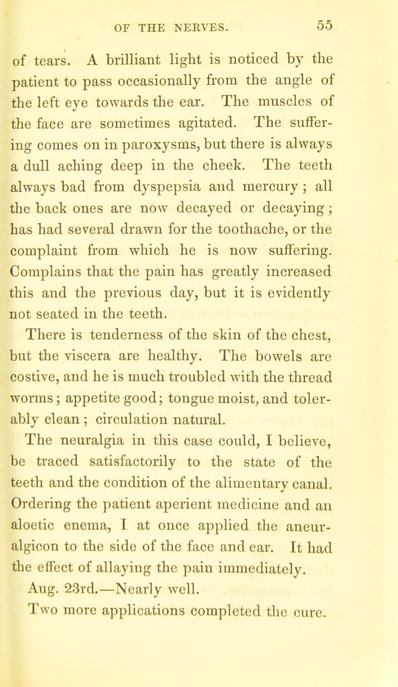 of tears. A brilliant light is noticed bj-- the patient to pass occasionally from the angle of the left eye towards the ear. The muscles of the face are sometimes agitated. The suffer- ing comes on in paroxysms, but there is always a dull aching deep in the cheek. The teeth always bad from dyspepsia and mercury; all the back ones are now decayed or decaying; has had several drawn for the toothache, or the complaint from which he is now suffering. Complains that the pain has greatly increased this and the previous day, but it is evidently not seated in the teeth. There is tenderness of the skin of the chest, but the viscera are healthy. The bowels are costive, and he is much troubled with the thread worms; appetite good; tongue moist, and toler- ably clean; circulation natural. The neuralgia in this case could, I believe, be traced satisfactorily to the state of the teeth and the condition of the alimentary canal. Ordering the patient aperient medicine and an aloetic enema, I at once applied the aneur- algicon to the side of the face and ear. It had the effect of allaying the pain immediately. Aug. 23rd.—Nearly well. Two more applications completed the cure.