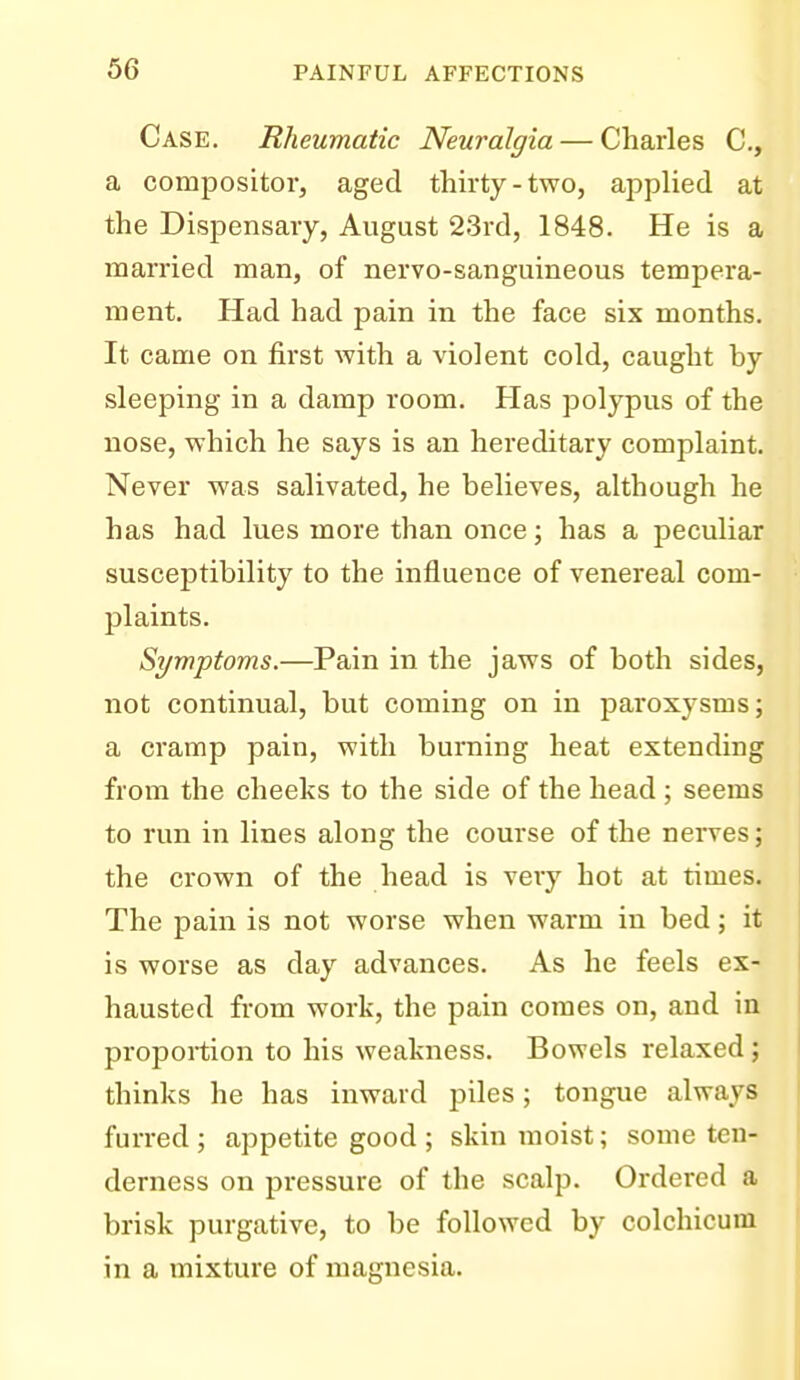 Case. Rheumatic Neuralgia — Charles C, a compositor, aged thirty-two, applied at the Dispensary, August 23rd, 1848. He is a married man, of nervo-sanguineous tempera- ment. Had had pain in the face six months. It came on first with a violent cold, caught by sleeping in a damp room. Has polypus of the nose, which he says is an hereditary complaint. Never was salivated, he believes, although he has had lues more than once; has a peculiar susceptibility to the influence of venereal com- plaints. Symptoms.—Pain in the jaws of both sides, not continual, but coming on in paroxysms; a cramp pain, with burning heat extending from the cheeks to the side of the head ; seems to run in lines along the course of the nerves; the crown of the head is very hot at times. The pain is not worse when warm in bed; it is worse as day advances. As he feels ex- hausted from work, the pain comes on, and in proportion to his weakness. Bowels relaxed; thinks he has inward piles; tongue always furred ; appetite good ; skin moist; some ten- derness on pressure of the scalp. Ordered a brisk purgative, to be followed by colchicum in a mixture of magnesia.