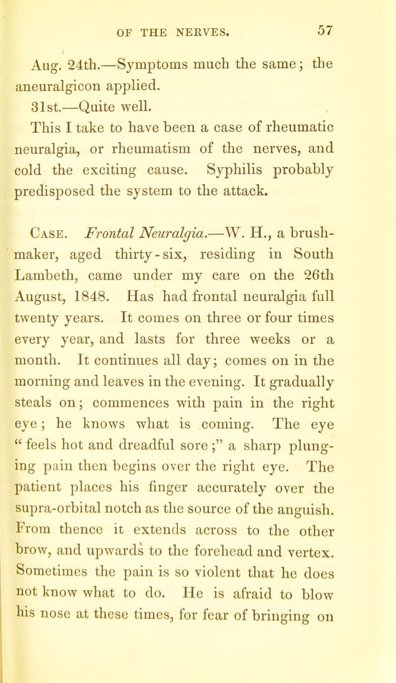 Aug. 24th.—Symptoms much the same; the aneuralgicon applied. 31st.—Quite well. This I take to have been a case of rheumatic neuralgia, or rheumatism of the nerves, and cold the exciting cause. Syphilis probably predisposed the system to the attack. Case. Frontal Neuralgia.—W. H., a brush- maker, aged thirty-six, residing in South Lambeth, came under my care on the 26th August, 1848. Has had frontal neuralgia full twenty years. It comes on three or four times every year, and lasts for three weeks or a month. It continues all day; comes on in the morning and leaves in the evening. It gi-adually steals on; commences with pain in the right eye; he knows what is coming. The eye  feels hot and dreadful sore ; a sharp plung- ing pain then begins over the right eye. The patient places his finger accurately over the supra-orbital notch as the source of the anguish. From thence it extends across to the other brow, and upwards to the forehead and vertex. Sometimes the pain is so violent that he does not know what to do. He is afraid to blow his nose at these times, for fear of bringing on