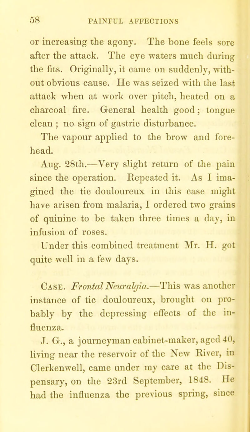 or increasing the agony. The bone feels sore after the attack. The eye waters much during the fits. Originally, it came on suddenly, with- out obvious cause. He was seized with the last attack when at work over pitch, heated on a charcoal fire. General health good; tongue clean ; no sign of gastric disturbance. The vapour applied to the brow and fore- head. Aug. 28th.—Very slight return of the pain since the operation. Rejjeated it. As I ima- gined the tic douloureux in this case might have arisen from malaria, I ordered two grains of quinine to be taken three times a day, in infusion of roses. Under this combined treatment Mr. H. got quite well in a few days. Case. Frontal Neuralgia.—This was another instance of tic douloureux, brought on pro- bably by the depressing effects of the in- fluenza. J. G., a journeyman cabinet-maker, aged 40, living near the reservoir of the New River, in Clerkenwell, came under my care at the Dis- pensary, on the 23rd September, 1848. He had the influenza the previous spring, since