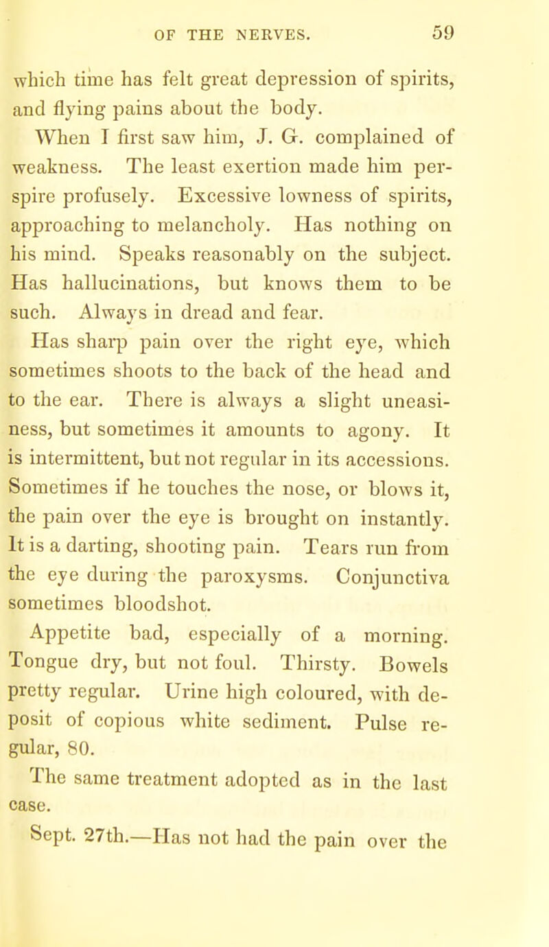 which time has felt great depression of spirits, and flying pains about the body. When I first saw him, J. G. complained of weakness. The least exertion made him per- spire profusely. Excessive lowness of spirits, approaching to melancholy. Has nothing on his mind. Speaks reasonably on the subject. Has hallucinations, but knows them to be such. Always in dread and fear. Has shai-p pain over the right eye, which sometimes shoots to the back of the head and to the ear. There is always a slight uneasi- ness, but sometimes it amounts to agony. It is intermittent, but not regular in its accessions. Sometimes if he touches the nose, or blows it, the pain over the eye is brought on instantly. It is a darting, shooting pain. Tears run from the eye during the paroxysms. Conjunctiva sometimes bloodshot. Appetite bad, especially of a morning. Tongue dry, but not foul. Thirsty. Bowels pretty regular. Urine high coloured, with de- posit of copious white sediment. Pulse re- gular, 80. The same treatment adopted as in the last case. Sept. 27th.—Has not had the pain over the