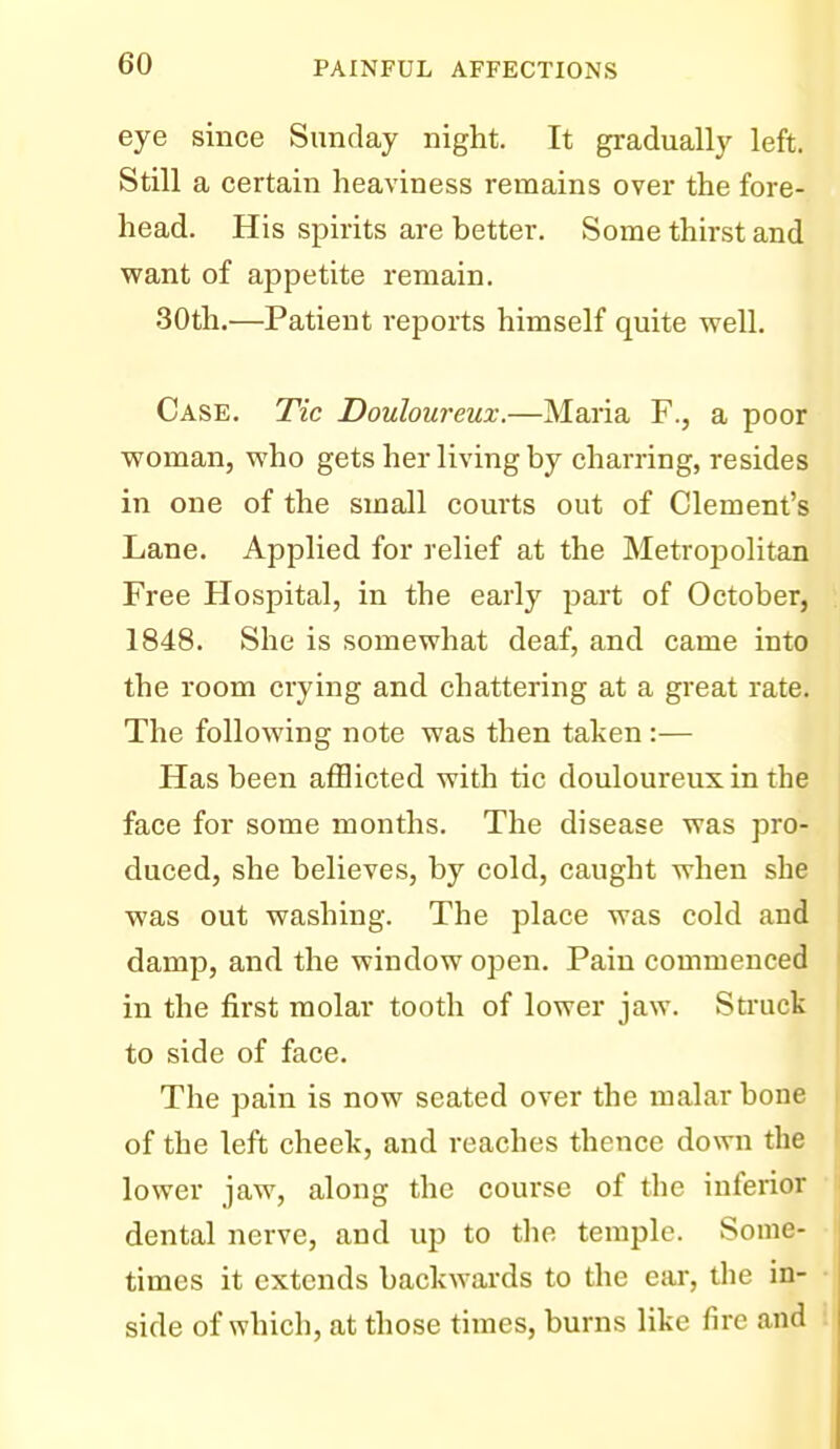 eye since Sunday night. It gradually left. Still a certain heaviness remains over the fore- head. His spirits are better. Some thirst and want of appetite remain. 30th.—Patient reports himself quite well. Case. Tic Douloureux.—Maria F., a poor woman, who gets her living by charring, resides in one of the small courts out of Clement's Lane. Applied for relief at the Metropolitan Free Hospital, in the early part of October, 1848. She is somewhat deaf, and came into the room crying and chattering at a great rate. The following note was then taken :— Has been afflicted with tic douloureux in the face for some months. The disease was pro- duced, she believes, by cold, caught when she was out washing. The place was cold and damp, and the window open. Pain commenced in the first molar tooth of lower jaw. Struck to side of face. The pain is now seated over the malar bone of the left cheek, and reaches thence down the lower jaw, along the course of the inferior dental nerve, and up to the temple. Some- times it extends backwards to the ear, the in- side of which, at those times, burns like fire and