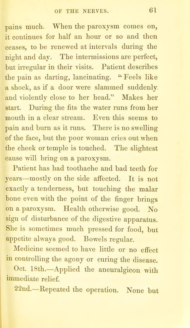 pains nluch. When the paroxysm comes on, it continues for half an hour or so and then ceases, to be renewed at intervals during the night and day. The intermissions are perfect, but irregular in theii visits. Patient describes the pain as darting, lancinating.  Feels like a shock, as if a door were slammed suddenly, and violently close to her head. Makes her start. During the fits the water runs from her mouth in a clear stream. Even this seems to pain and burn as it mns. There is no swelling of the face, but the poor woman cries out when the cheek or temple is touched. The slightest cause will bring on a paroxysm. Patient has had toothache and bad teeth for years—mostly on the side affected. It is not exactly a tenderness, but touching the malar bone even with the point of the finger brings on a paroxysm. Health otherwise good. No sign of disturbance of the digestive apparatus. She is sometimes much pressed for food, but appetite always good. Bowels regular. Medicine seemed to have little or no effect in controlling the agony or curing the disease. Oct. 18th.—Applied the aneuralgicon with immediate relief. 22nd.—Repeated the operation. None but