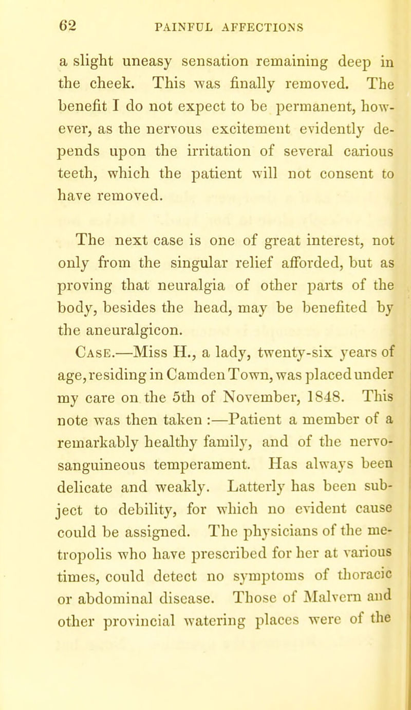 a slight uneasy sensation remaining deep in the cheek. This was finally removed. The benefit I do not expect to be permanent, how- ever, as the nervous excitement evidently de- pends upon the irritation of several carious teeth, which the patient will not consent to have removed. The next case is one of great interest, not only from the singular relief alforded, but as proving that neuralgia of other parts of the body, besides the head, may be benefited by the aneuralgicon. Case.—Miss H., a lady, twenty-six years of age,residing in Camden Town, was placed under my care on the 5th of November, 1848. This note was then taken :—Patient a member of a remarkably healthy family, and of the nervo- sanguineous temperament. Has always been delicate and weakly. Latterly has been sub- ject to debility, for which no evident cause could be assigned. The physicians of the me- tropolis who have prescribed for her at various times, could detect no symptoms of thoracic or abdominal disease. Those of Malvern and other provincial watering places were of the