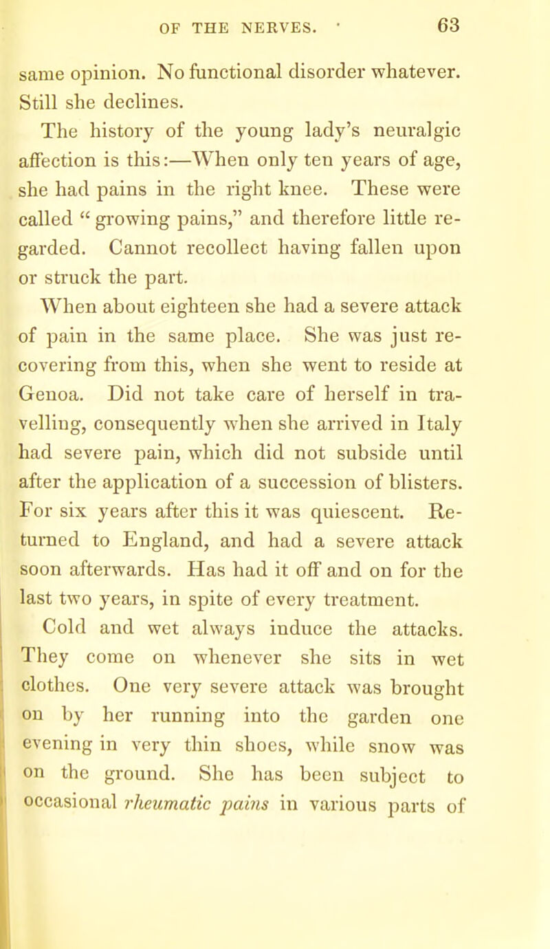 same opinion. No functional disorder whatever. Still she declines. The history of the young lady's neuralgic affection is this:—When only ten years of age, she had pains in the right knee. These were called  gi-owing pains, and therefore little re- garded. Cannot recollect having fallen upon or struck the part. When about eighteen she had a severe attack of pain in the same place. She was just re- covering from this, when she went to reside at Genoa. Did not take care of herself in tra- velling, consequently w'hen she arrived in Italy had severe pain, which did not subside until after the application of a succession of blisters. For six years after this it was quiescent. Re- turned to England, and had a severe attack soon afterwards. Has had it off and on for the last two years, in spite of every treatment. Cold and wet always induce the attacks. They come on whenever she sits in wet clothes. One very severe attack was brought on by her running into the garden one evening in very thin shoes, while snow was on the ground. She has been subject to occasional rheumatic pains in various parts of