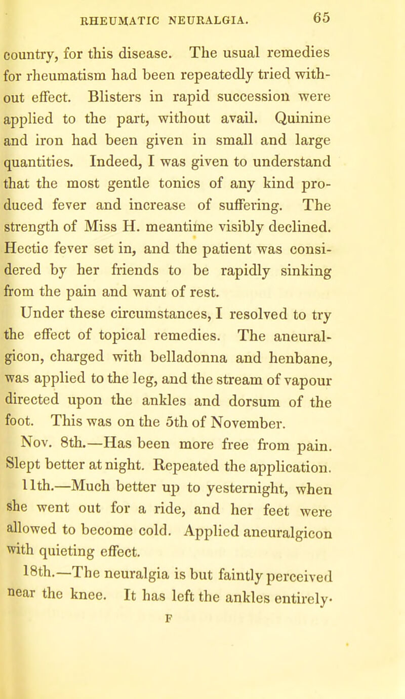 country, for this disease. The usual remedies for rheumatism had been repeatedly tried with- out effect. Blisters in rapid succession were applied to the part, without avail. Quinine and iron had been given in small and large quantities. Indeed, I was given to understand that the most gentle tonics of any kind pro- duced fever and increase of suffering. The strength of Miss H. meantime visibly declined. Hectic fever set in, and the patient was consi- dered by her friends to be rapidly sinking from the pain and want of rest. Under these circumstances, I resolved to try the effect of topical remedies. The aneural- gicon, charged with belladonna and henbane, was applied to the leg, and the stream of vapour directed upon the ankles and dorsum of the foot. This was on the 5th of November. Nov. 8th.—Has been more free fi-om pain. Slept better at night. Repeated the application. Uth.—Much better up to yesternight, when she went out for a ride, and her feet were allowed to become cold. Applied aneuralgicon with quieting effect. 18th.—The neuralgia is but faintly perceived near the knee. It has left the ankles entirely p