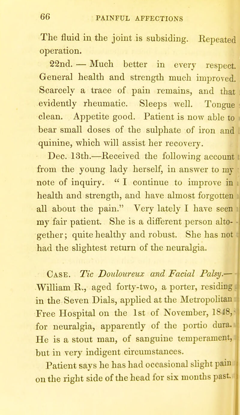 The fluid in the joint is subsiding. Repeated operation. 22nd. — Much better in every respect. General health and strength much improved. Scarcely a trace of pain remains, and that : evidently rheumatic. SleejDS well. Tongue clean. Appetite good. Patient is now able to t bear small doses of the sulphate of iron and i quinine, which will assist her recovery. Dec. 13th.—Received the following account : from the young lady herself, in answer to my note of inquiry.  I continue to improve in i health and strength, and have almost forgotten i all about the pain. Very lately I have seen i my fair patient. She is a different person alto- - gether; quite healthy and robust. She has not t had the slightest return of the neuralgia. Case. Tic Douloureux and Facial Palsy.— William R., aged forty-two, a porter, residing! in the Seven Dials, applied at the Metropolitan i Free Hospital on the 1st of November, I848,» for neuralgia, apparently of the portio dura.i He is a stout man, of sanguine temperament, i but in very indigent circumstances. Patient says he has had occasional slight painn on the right side of the head for six moutlis past.