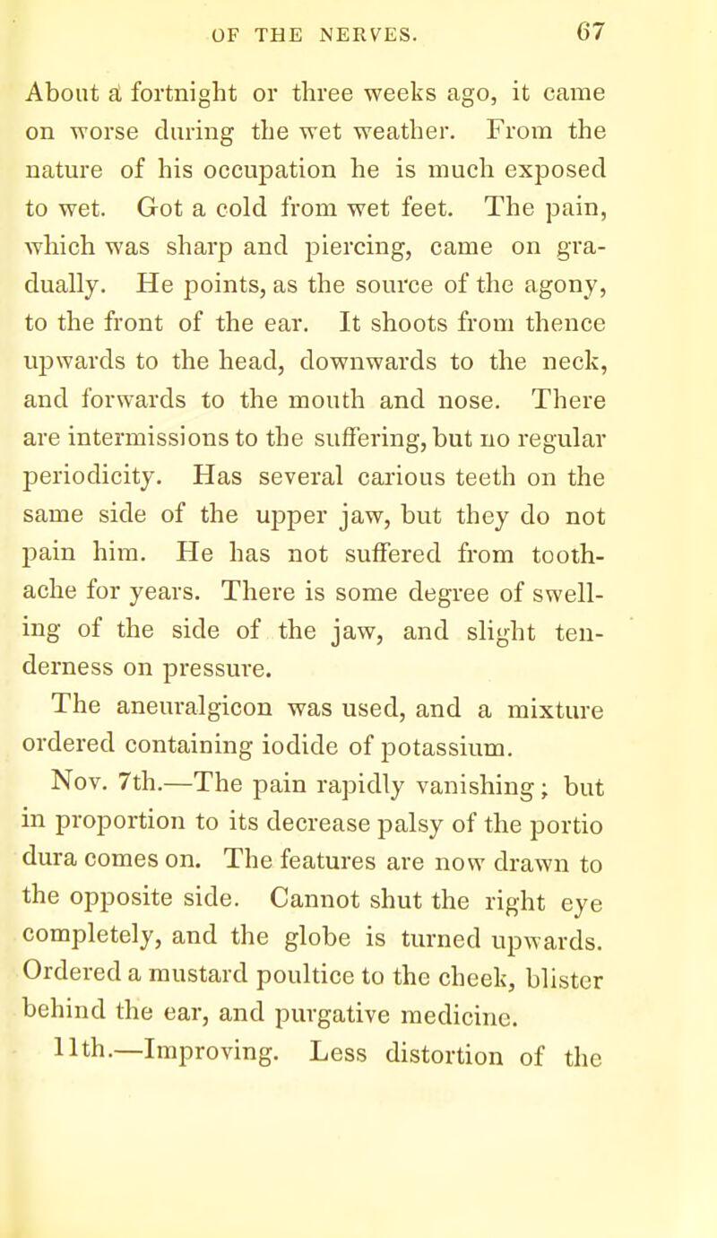 About a fortnight or three weeks ago, it came on worse during the wet weather. From the nature of his occupation he is much exposed to wet. Got a cold from wet feet. The pain, which was sharp and piercing, came on gra- dually. He points, as the source of the agony, to the front of the ear. It shoots from thence upwards to the head, downwards to the neck, and forwards to the mouth and nose. There are intermissions to the suffering, but no regular periodicity. Has several carious teeth on the same side of the upper jaw, but they do not pain him. He has not suffered from tooth- ache for years. There is some degree of swell- ing of the side of the jaw, and slight ten- derness on pressure. The aneuralgicon was used, and a mixture ordered containing iodide of potassium. Nov. 7th.—The pain rapidly vanishing; but in proportion to its decrease palsy of the portio dura comes on. The features are now drawn to the opposite side. Cannot shut the right eye completely, and the globe is turned upwards. Ordered a mustard poultice to the cheek, blister behind the ear, and purgative medicine. 11th.—Improving. Less distortion of the