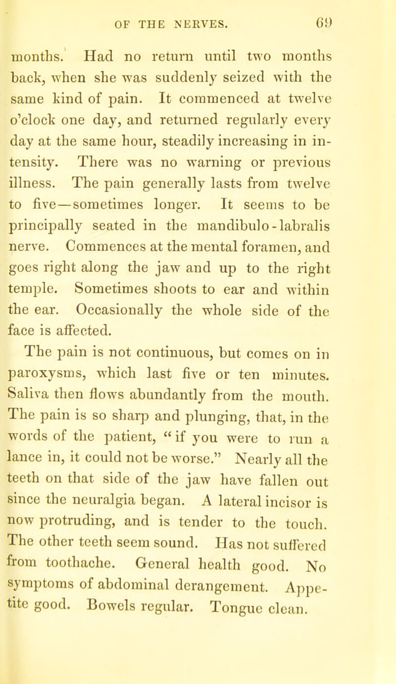 months. Had no return until two months back, when she was suddenly seized with the same kind of pain. It commenced at twelve o'clock one day, and returned regularly every day at the same hour, steadily increasing in in- tensity. There was no warning or previous illness. The pain generally lasts from twelve to five—sometimes longer. It seems to be principally seated in the mandibulo-labralis nerve. Commences at the mental foramen, and goes right along the jaw and up to the right temple. Sometimes shoots to ear and within the ear. Occasionally the whole side of the face is affected. The pain is not continuous, but comes on in paroxysms, which last five or ten minutes. Saliva then flows abundantly from the mouth. The pain is so sharp and plunging, that, in the words of the patient,  if you were to run a lance in, it could not be worse. Nearly all the teeth on that side of the jaw have fallen out since the neuralgia began. A lateral incisor is now protruding, and is tender to the touch. The other teeth seem sound. Has not suffered from toothache. General health good. No symptoms of abdominal derangement. Appe- tite good. Bowels regular. Tongue clean.