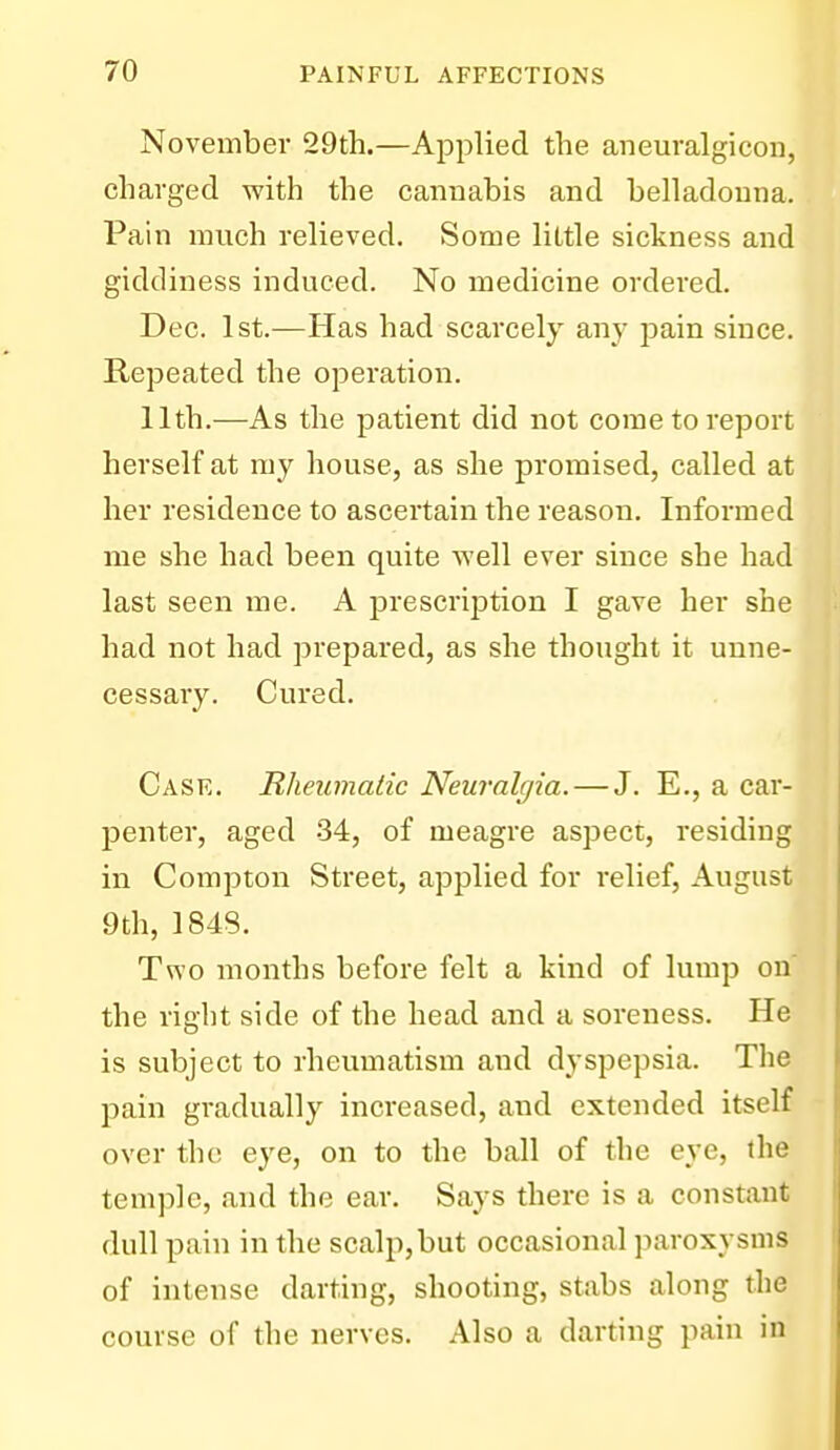 November 29th.—Applied the aneuralgicoii, charged with the cannabis and belladonna. Pain much relieved. Some little sickness and giddiness induced. No medicine ordered. Dec. 1st.—Has had scarcely any pain since. Repeated the operation. 11th.—As the patient did not come to report herself at ray house, as she promised, called at her residence to ascertain the reason. Informed me she had been quite svell ever since she had last seen me. A prescription I gave her she had not had prepared, as she thought it unne- cessary. Cured. Case. Rheumatic Neuralgia. — J. E., a car- penter, aged 34, of meagre aspect, residing in Compton Street, applied for relief, August 9th, 1848. Two months before felt a kind of lump on the right side of the head and a soreness. He is subject to rheumatism and dyspepsia. The pain gradually increased, and extended itself over the eye, on to the ball of the eye, the temple, and the ear. Says there is a constant dull pain in the scalp,but occasional paroxysms of intense darting, shooting, stabs along the course of the nerves. Also a darting pain in