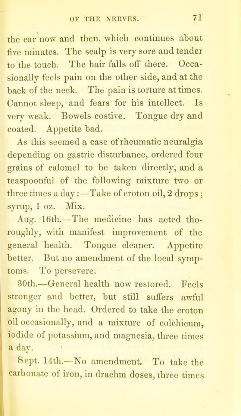 the ear now and then, which continues about five minutes. The scalp is very sore and tender to the touch. The hair falls off there. Occa- sionally feels pain on the other side, and at the back of the neck. The pain is torture at times. Cannot sleep, and fears for his intellect. Is very weak. Bowels costive. Tongue dry and coated. Appetite bad. As this seemed a case of rheumatic neuralgia depending on gastric distm'bance, ordered four grains of calomel to be taken directly, and a teaspoonful of the following mixture two or three times a day:—Take of croton oil, 2 drops ; syrup, 1 oz. Mix. Aug. 16th,—The medicine has acted tho- roughly, with manifest improvement of the general health. Tongue cleaner. Appetite better. But no amendment of the local symp- toms. To persevere. 30th.—General health now restored. Feels stronger and better, but still suffers awful agony in the head. Ordered to take the croton oil occasionally, and a mixture of colchicum, iodide of potassium, and magnesia, three times a day. Sept. 14th.—No amendment. To take the carbonate of iron, in drachm doses, three times
