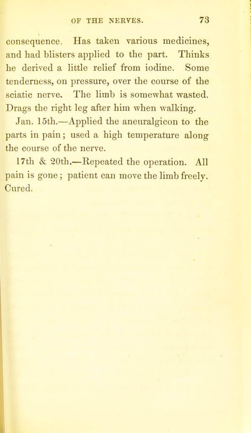 consequence. Has taken various medicines, and had blisters applied to the part. Thinks he derived a little relief from iodine. Some tenderness, on pressure, over the course of the sciatic nerve. The limb is somewhat wasted. Drags the right leg after him when walking. Jan. 15th.—Applied the aneuralgicon to the parts in pain; used a high temperature along the course of the nerve. 17th & 20th.—Repeated the operation. All pain is gone; patient can move the limb freely. Cured.