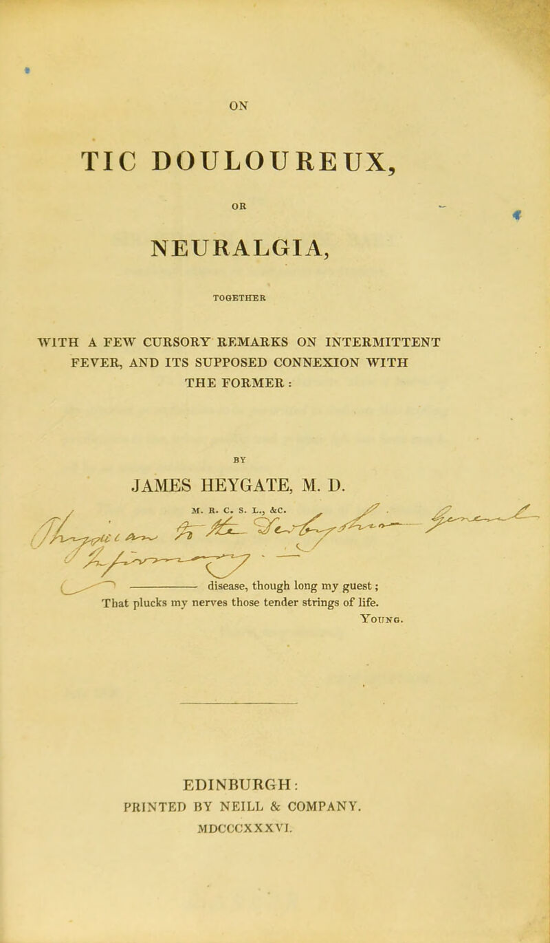 TIC DOULOUREUX, OR NEURALGIA, TOGETHER WITH A FEW CURSORY REMARKS ON INTERMITTENT FEVER, AND ITS SUPPOSED CONNEXION WITH THE FORMER : BY JAMES HEYGATE, M. D. That plucks my nerves those tender strings of life. Young. EDINBURGH: PRINTED BY NEILL & COMPANY. MDCCCXXXVI.