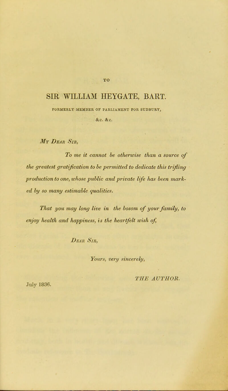 TO SIR WILLIAM HEYGATE, BART. FORMERLY MEMBER OF PARLIAMENT FOR SODBURYj &C. &C. My Dear Sir, To me it cannot be otherwise than a source of the greatest gratification to be permitted to dedicate this trifling production to one, whose public and private life has been mark- ed by so many estimable qualities. That you may long live in the bosom of your family, to enjoy health and happiness, is the heartfelt wish of. Dear Sir, Yours, very sincerely. July 1836. THE AUTHOR.