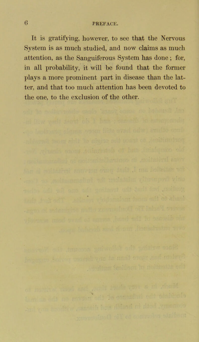 It is gratifying, however, to see that the Nervous System is as much studied, and now claims as much attention, as the Sanguiferous System has done; for, in all probability, it will be found that the former plays a more prominent part in disease than the lat- ter, and that too much attention has been devoted to