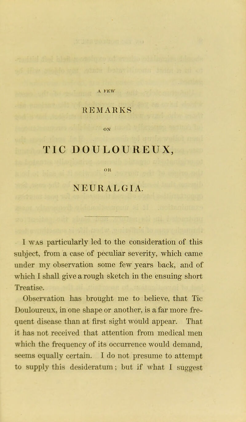 A KK\\' REMARKS ON TIC DOULOUREUX, OK NEURALGIA. I WAS particularly led to the consideration of this subject, from a case of peculiar severity, which came under my observation some few years hack, and of which I shall give a rough sketch in the ensuing short Treatise. Observation has brought me to believe, that Tic Douloureux, in one shape or another, is a far more fre- quent disease than at first sight would appear. That it has not received that attention from medical men which the frequency of its occmTence would demand, seems equally certain. I do not presume to attempt to supply this desideratum; but if what 1 suggest